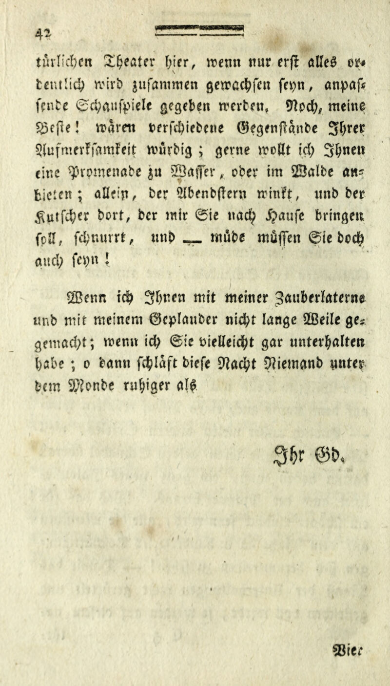 tätlichen Üfteater hier, wenn nur erfl alleö er* t«ni!id; wirb jufammen gewcchfctt fer>n, anpafi fenbe ©d;gufpiele gegeben werten, 5Rpd;, meine Söefle! waren nerfchiebene ©egenflanbe Sfyrer 3lufmer?famfeit wütbig ; gerne wollt ich Simen eine ^romenabe ju ©affer, ober im ©albe ans bieten; allein, ber Slbenbftern winft, unb ber 5Utf$er bort, ber mir ©ie naefy jjattfc bringen fcH, fdjnurrt, unb __ ntfibe müffen ©te bodjj and; fcv>»t J • 1 I ©enn ich Sbren mit meiner Zauberlaterne unb mit meinem ©eplauber nicht lange ©eile ge* gemad;t; wen» id; ©ie vielleicht gar unterhalten habe; o bann fddaft tiefe [Rächt ÜRiemanb unter feem SRonbe ruhiger al$ 3&r @t>.