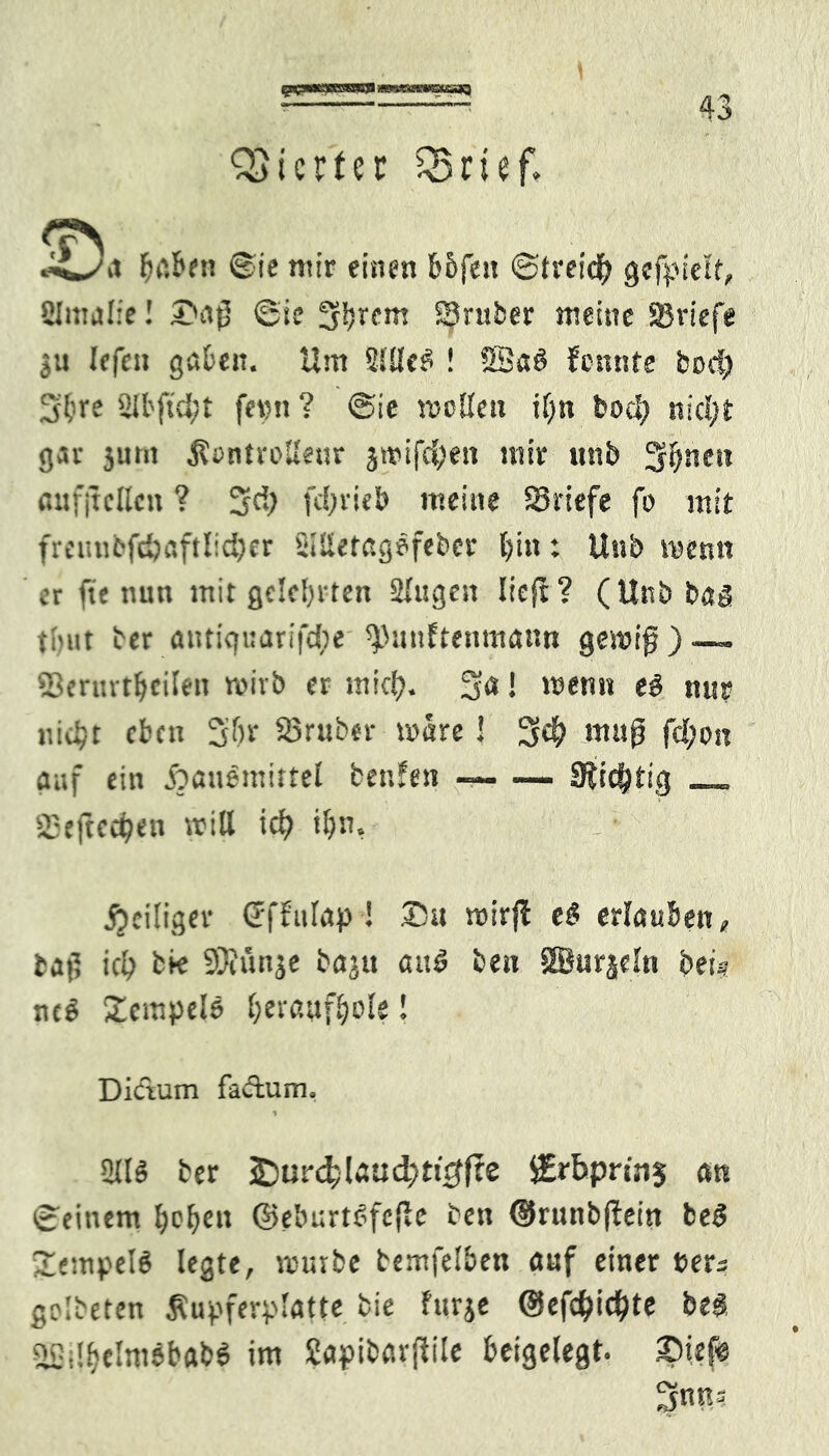 gwpmacesgcg wmaaemstssaQ Vierter Q$rief. ,t haben @ie nur einen &6fest ©treid? gefpielt, SUmaliel 2>af5 ©ie S^em fBruber meine Sßriefe ju Iffcn göben. Um SJUc^ ! SBa6 fonnte bod) 3lme 2U'(td;t ferm? ©ie wollen iEjn bod) nid;t gar 3um $ontrollenr j»ifd;en mir unb Seiten aufjtclkn ? 5$ fdjrieb meine SBriefe fo mit freimi’fdjaftlicfyer Stlietagöfeber l?in: Unb wenn er fie nun mit gelehrten Slugen lieft? (Unb bas timt ber antic|uarifd)e spmtftenmann gewiß) — SSerurtljcilen wirb er mief). 5a! wenn e6 nur r.:d;t eben S&r SBruber wäre! 54? muß fcfyon auf ein ftauemittel fcenfen Süchtig __ 2Sefted?en will id? tljn, l ■ ^eiliger (fffulap ! ©u wirf! e$ erlauben, taf; ict; feie 93rünje baju au6 ben SBurjeln bei* nc6 Stempele beraufljole! Dictum factum, 2116 ber £)ur($laud;tt0fte iErbprinj cm ©einem hoben ©eburtSfcfie ben ©runbftein be6 3iempeI6 legte, mürbe temfelben auf einer t>ers gelbeten $upferplat(e bie furje @efd>ic^te be$ aSilbtlmSbaW im frtpibarfftle beigelegt, ©iefe 5nn=