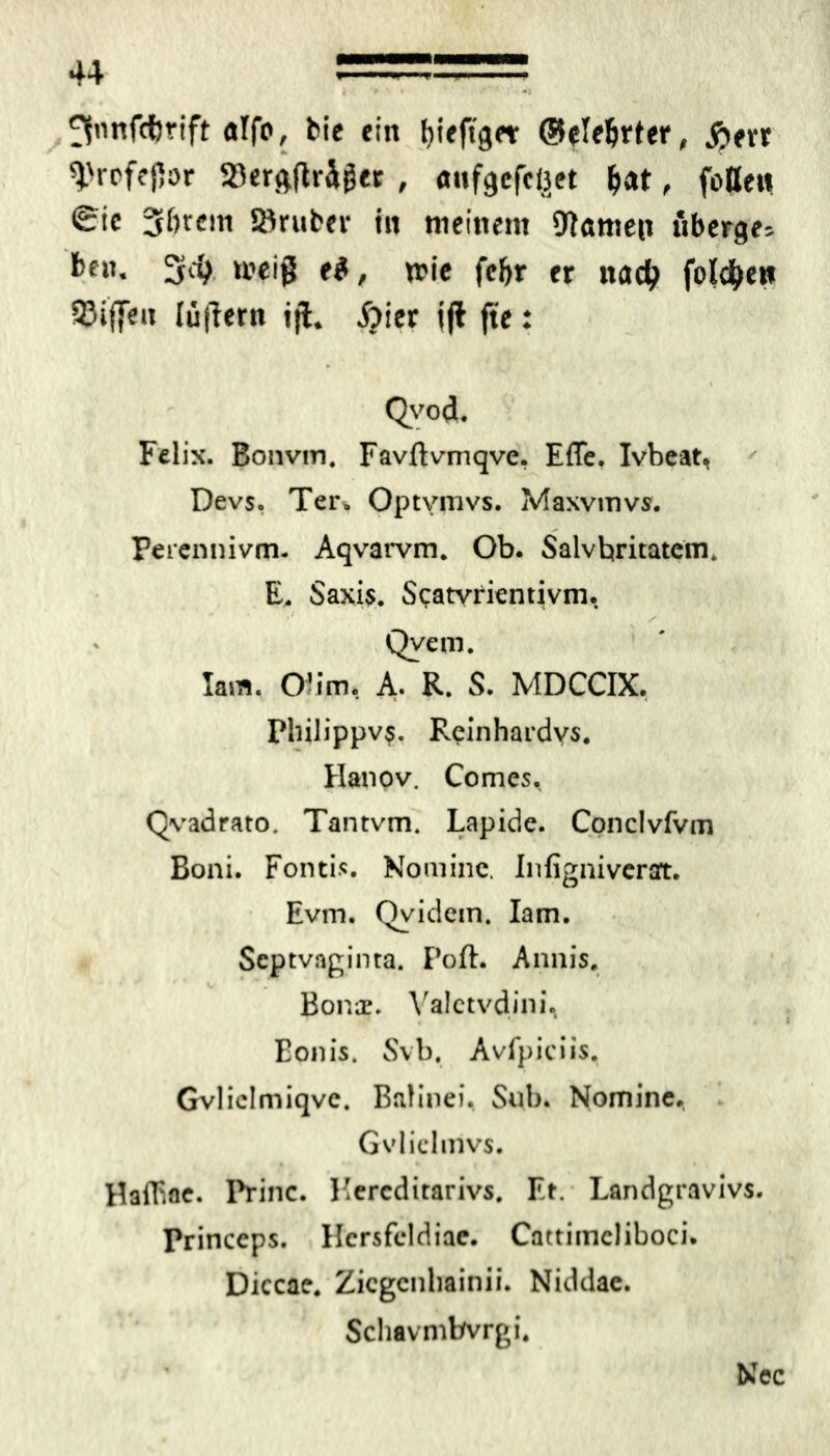 ^»nfcferift alfo, bie ein fiieftget (Belehrter, j)err ^«•ofepor »erftfträger , anfgefcttet Ijat, fotlen Sic 31)tcm Söruber in meinem DJnmep überge= ben. 3$ n?eiß e$, wie fcijr er nadj fold&e»» 33i(|en lüfTern ijl. 5jier ijl fte: • \ Qvod. Felix. Bonvm, Favftvmqve. Effe. Ivbeat, Devs. Ter> Optvmvs. Maxvmvs. Perennivm- Aqvarvm* Ob. Salvbritatcm. E, Saxi$. Scatvrientivm. Qyem. larti, O? im. A. R. S. MDCCIX. Philippvs. Reinhardvs. Hanov. Comes. Qvadrato. Tantvm. Lapide. Conclvfvm Boni. Fontis. Nomine. Infignivcrart. Evm. Qvidein. Iam. Scptvaginta. Poft. Annis, Bonae. Yalctvdini. Eonis. Svb. Avfpiciis. Gvliclmiqve. Balinei. Sub. Nomine. Gvliclmvs. HalEae. Princ. Kercditarivs. Et. Landgravivs. Princeps. Hcrsfeldiae. Cattimcliboci. Diccae. Zicgenliainii. Niddae. Schavnibvrgi.