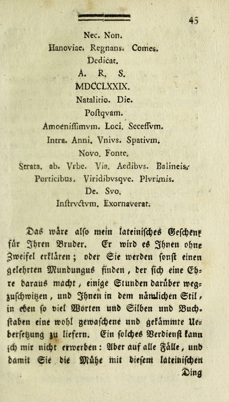 Nec. Non. Hanoviae* Regnans« Corries. Dedicat. A. R. S. MDCCLXXIX. ^ Natalitio. Die. Poflqvarri. AmoCniflimvin. Loci, Seceffvm. Intra. Anni. Vnivs. Spativm. Novo. Fonte. Strata. ab. Vrbe. Via. Aedibvs. Balineis*' Porticibus, Viridibvsqve. Plvri^nis. De. Svo4 Inftrvftvm. Exornaverat; wäre alfo mein iateinifd&eS ©efcfyenf für S^en 23ruber. Sr wirb e$ 3&n<t» ofme Zweifel erflären; ober ®ie werben fonfl einen gelehrten SWunbunguS ftttben , ber ftc^j eine Sb« re barauö möd)t, einige ©tunben baruber weg* jufcfywiBen , unb 3b««« in bem nämlichen ©til, in eben fo biel ©orten unb ©ilben unb SBuci?» flaben eine wobl gewafdjene unb gelammte lies berfeljung ju liefern. Sin feiges Söerbienfl fann jefe wir nid)t erwerben: Silber auf alte galle, unb bamit ©ie bie Sföülje init biefem löteinifc^ert ©ing