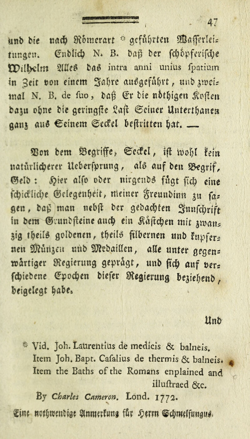 ( 1-7 unb bie nacfy 9tomerört * geführten SBßjferleü tttngen. (rnblidj N. ß. bstp bcr fcbbpferifdfe EDslbcltn 2IL'e£ baö intra anni uniüs fpatinsn in *>0» finftt* 5ßl?vc <ut<ügefübvt, unb jvoci- tnal N. B. de fuo, baff G-r bie nbt&igett Sofien baju p^e bie gcvingffe Saft ©einer Untertanen gait{ au$ ©einem ©eefel beflritten bat. I ' , *4 i «Bou bem S3cgv»ffc j, ©ecW, ifl töoS)I fein natmltdjerer Ucberfprung, alt» ßuf beit Skgrif, ©elb : jjier alfo ober tiirgcnb.4 fügt ftd) eine fd)idl!d;e ©clegenbdt, meiner greunbinn ju fa* gen, bö{5 man nebfi bcr gebadeten 3?t»ifcl;rift in bem ©vunbffeine auef) ein ßaftdfjen mit jmatts 513 teils golbenen, teils jtlbernen unb fupfet: nett SKüttjeu uttb SÄebaillen, alle unter gegen* wattiger «Regierung geprägt, uttb jtd) auf »ers fdjiebene epod&en biefer Sfegterung be$ieljenb, beigelegt ^abe> Unb  Viel. Job. Laurentius de medicis & balneis. Item Joh. Bapt. Cafalius de thermis & balneis» ^ Item the Baths of the Romans enplained and 1 *■ illuftraed &c. Bj Charles Cameron* Lond. 1772. £itu wtfcwntw ämtwfung für fym ®c&rotffimgu*