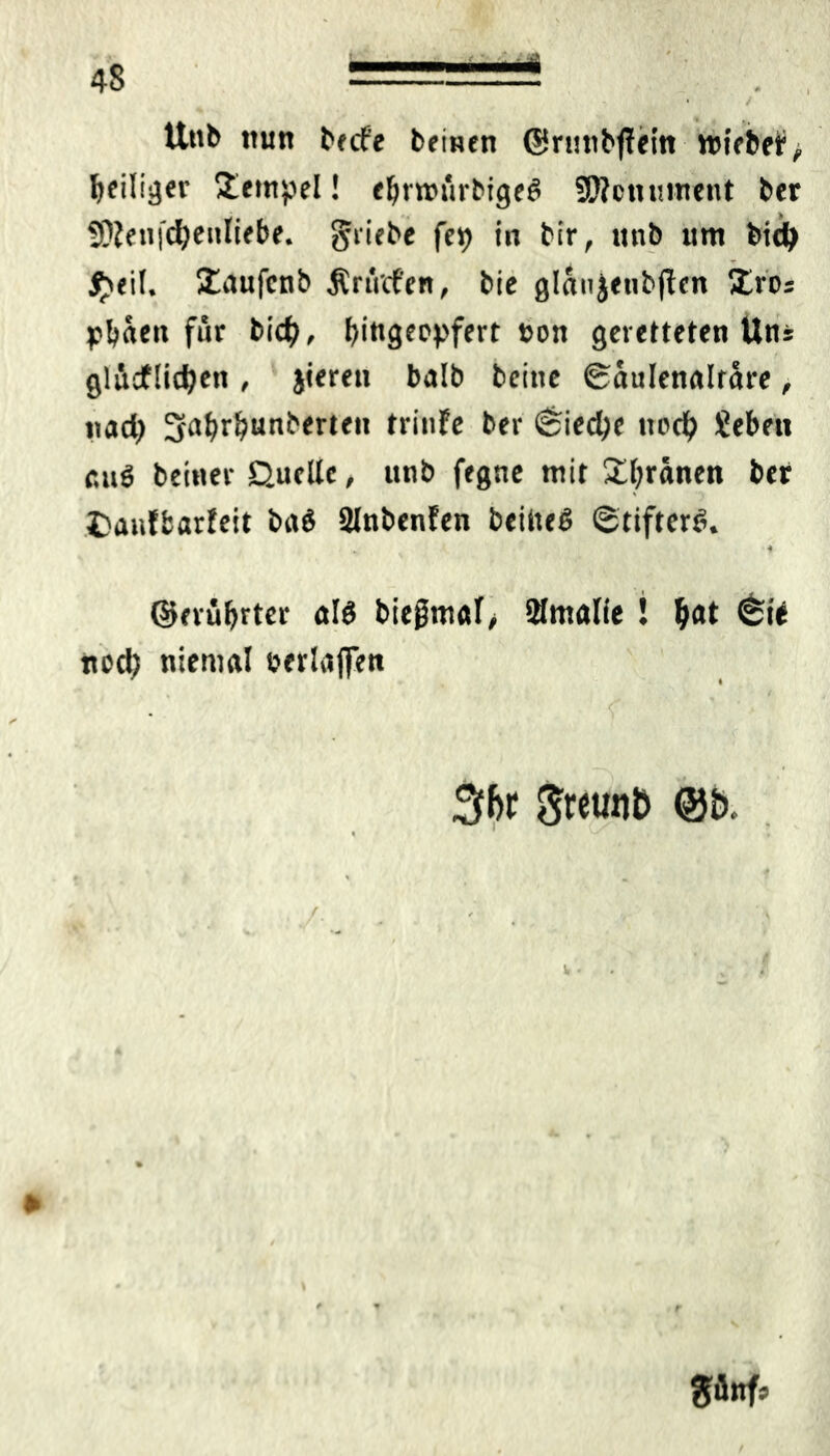 *• • / Unb nun becf'e beinen ©rtutbfTein triebet^ ^eiliger Stempel! eljmfirbigeß Sföcnument ber 9}Jenfd)enliebe. gliche fep in bir, ttnb tim bidj $eil. ütaufcnb ÄriVcf'en, bic glanjeubflen Xros Porten für bid), fyingecpfert »on geretteten Uns glädflicfjen , jieren balb bcitie Säulenaltäre, tiad> 3-abrbunberteit trinfe ber 6ied)e itod) Sebett attß beiner Quelle, unb fegne mit £l;ranen ber t>auffcarfeit baß 2lnbenfen beiließ (gtifterß. fc * ©evufyrter alß bie0möl^ 2lmfllie ! tyat <^ie ned; niemal eerlaffen . Sbr 5«u«& @t>. '1 .• , /■ ■ ■ • güttfs