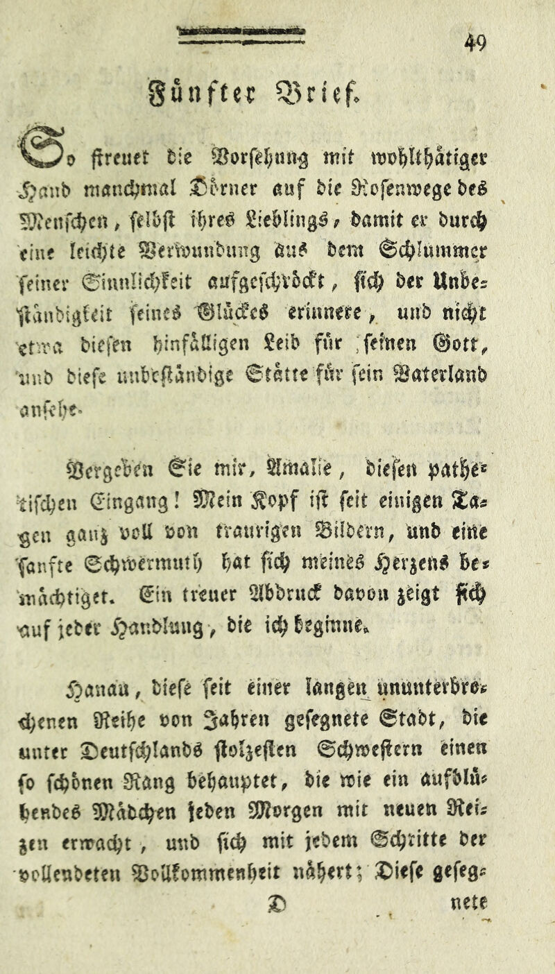 gunftec QJrlef* (freuet bie SorfeBmtg mit njolftBätiger J.yrsnb manchmal Sßbrner auf bie Dtofenmegc beS ÜWenfdjen , felBjt ihre? SieBfing^, bömit er burcf? fine feidjte Sernnmbung Äa? bent «Schummer feiner ©inn!id;feit «tffgefdjr&eft, ftd) ber UnBe* fianbigfeit feine* ©lüd’c* erinnere, unb nrc^t ■ctsra biefen binf&ßigen Seib für ; fehlen ©ott, «unb biefe uubcfSäubige «Statte fär fein Soterlanb anfelft- Vergeben «Sie mir, Sfmalie, biefen patBe* £ifd?en Gingang! Süfein $opf ijt feit einigen 5t«* gen ganj vcU non traurigen Silbern, Unb eine fanfte @#U>ermuttj bat ftd? meine* iperjen* Be* iuaebtiger. Gin treuer 2lbbrucf bauen jeigt jtd? -eiuf jeber 5?anblung > bte id? Beginne. 5^ an au, biefe feit einer fangen ununterBre* d;enen IRefftc ton fahren gefegnete «Stabt, bie unter £eutfd?!anb* flofjefien ©djmejfern einen fo febemen 3x«ng behauptet, bte wie ein «ufbltU beRbe* föfäbcben Jeben SWorgen mit neuen Stei* jtn ern?ad?t , unb fid? mit jebem <$d?ritte ber »ctlenbeten SoßfommenBeit näfjert; £>i<fe gefeg* & nete