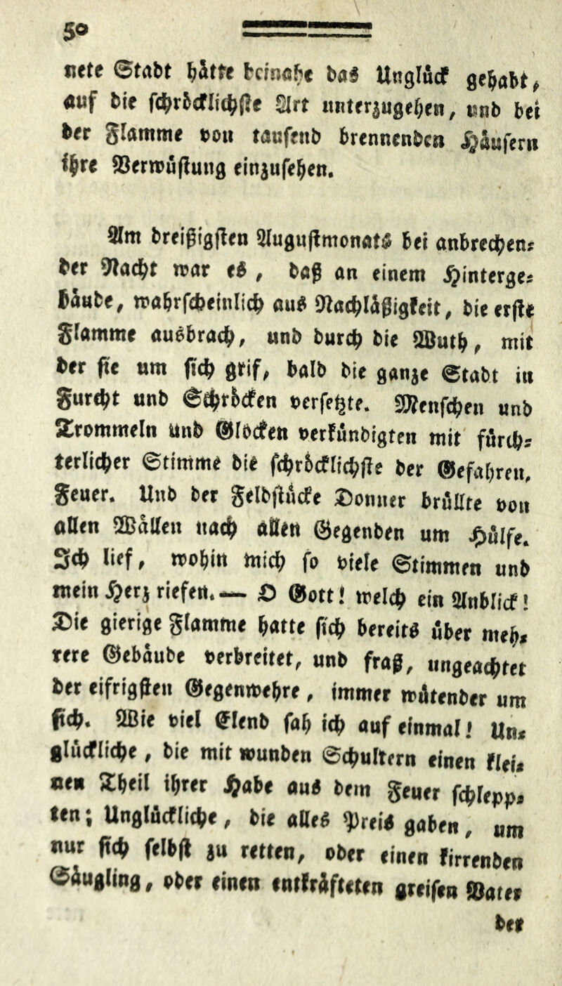 5° ===== siete ©tabt fy&tte bcmobe b$3 Unglucf gehabt , «uf bie fcbrbcflidbfle £|rt unteraugeben, Knb tt| ber flamme ton taufenb brennenbea Käufer« %e ©erroüjlung einjufeben. 31m breißigften 2lugu|tmonat<J bei anbrecben* bfr ’JKicfyr roar eh , ba$ an einem jpinterge* taute, rca&rfdjeinlid) au* ittacbläßigfeit, bieerjle Stamme auebracb, unt burcb tie QÖutb, mit ber fit um tf# grif, balb bie ganje etabt iu gurdjt unb ©tbr&dfen »crfe^te. SRenften unb JCrommeln unb ©rocken »erfünbigten mit ftSrib-- terlicter ©timme bie fcbr&cflicbffe ber ©efabren, Seuer. Unb ber §elb|lucfe Donner brüllte uon «Ben 2Baßen nach aßen ©egtnben um £ülfe. 34> lief, rcobin hiicb fo title ©timmen unb mein S}tx$ riefe«.— £> ©ott« mel# einSlnblicf! Die gierige glamme batte ft# bereit* über meb* me ©ebaube »erbreitet, unb frag, ungeachtet ber eifrigen ©egenmebre, immer miltenber um ftd>. ößie t>iel <?lenb fab i# auf einmal* Un* 8lücflid>e, bie mit wunben ©#ultern einen tltü neu Dbeil i&rer $abe au* bem $euer Wm, ten; Unglückliche, bie aBe* $rei* gaben, um nur ft# felbß ju retten, ober einen kirrenben Säugling, ober einen entkräfteten greifen ©ater ber