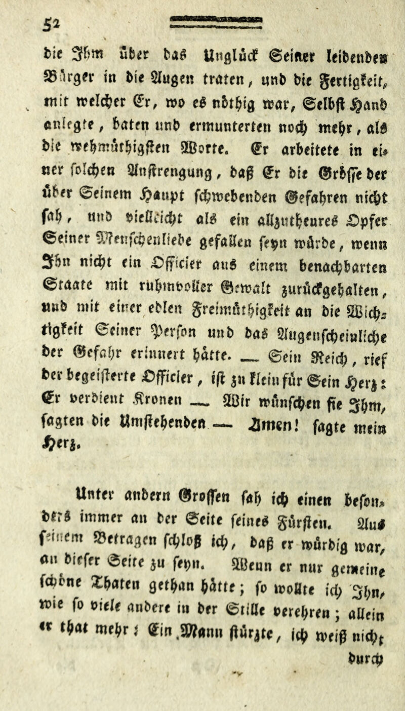 bie 3fbm über baß Unglütf ©einer Ietbenbe» Bürger in bie Slugen traten, nnb bie gertigfeit, . mit welker Sr, me eß nbtbig war, ©elbfl^anb anlfgtf, baten unb ermunterten noch mehr, alß bie «ebmütbigßen ©orte, gr arbeitete in ei» ncr folgen Sfnffrengung, baß gr bie ©rbffe ber über ©einem jjaupt febmebenben ©efabren nicht fab, nnb eiefleiebt alß ein alljtttbeureß £>pfer ©einer S’trnjcbeidiebe gefallen fe$n mürbe, menn 3ibn nicht ein ^fficier auß einem benachbarten ©taatc mit rubmooüer ©:mult jurücfgebalten, unb mit einer eblen greimütbigfeit an bie ©ich* tigfeit ©einer Werfen unb baß Slugettfcbeinlicbe ber ©efabr erinnert batte. _ ©ein gjeid;, rief ber begeiferte «fficier, if jn flcrn für ©ein #erj t gr uerbient .Sronen — ©ir münfdben fte 3bm, fagten bie Umfebenben— Jmsn! fagte mein J>erj. Unter anbern ©reifen fab ich «inen fcefon» btrß immer an ber ©eite feineß gürfien. 2tu# feinem befragen fc^Ioß id;, baß er murbig mar, an biefer ©eite ju fe»>n. ©tun er nur gemeine fäbne Saaten getban hätte; fe moHte ict> 3bn, wie fo eiele anbere in ber ©title eerebren; allein «« tbat mebrt gin.SWann ßürjte, ich meiß nid;t burch