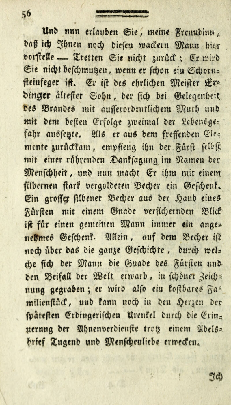 5* aa Unb nun erlauben (Sie, meine $rettuibip«, baß ich Sbnen noch biefcn waefern WtGtut biey »erstelle — Breiten @ie nicht jurücf : (Fr wirb @ie nicht befcbmuhen, wenn er fcfyon ein (Sehern? feinfeger iff. ®r ijl be# ehrlichen SÖfeifter iEr* hinget äUefter ©ebn, ber ft<h bei ©elegenbeit, be# SBranbe# mit aufferorbmtlicbem SJiutb unb mit bent befkn ©rfolge jweimal ber £eben#ge? faf)* au#fe(}te. 211# er au# bent freffcnben Sie® mente jurüeffam, empfteng ibn ber gürft ftU'fl mit einer rühreitben iDatiffagutig im Flamen ber SKenf4)b«i* , «nb nun macht ©r ihm mit einem ftlbernett flarl »ergolbeten SJecher ein ©efebenf» ©in grojfej ftlbener 33e<ber au# ber S}<xnb eine# gurren mit einem ©nabe t>erftd;ernbcit SSItcf ijt für einen gemeinen 9Sann immer ein ange» neunte# ©efebenf. Sllleiti, auf bem Stecher i|1 noch über ba# bie ganje ©efehiebte, butd) web (he ft<h ber Sflantt bie ©tiabe be# dürften utib ben Beifall ber 3Belt erwarb, in fch&ner Reiche nung gegraben; er wirb alfo ein fojl&are# milienflücf, unb fann noch in beu jjerjen ber fpateflen ©rbingerifchen Uvenfel burch bie ©rin* nernng ber Slfmenöerbienjte treft einem ülbcltfj hrtef Jtugenb unb SWenfchenliebe erweefen. 3f<b