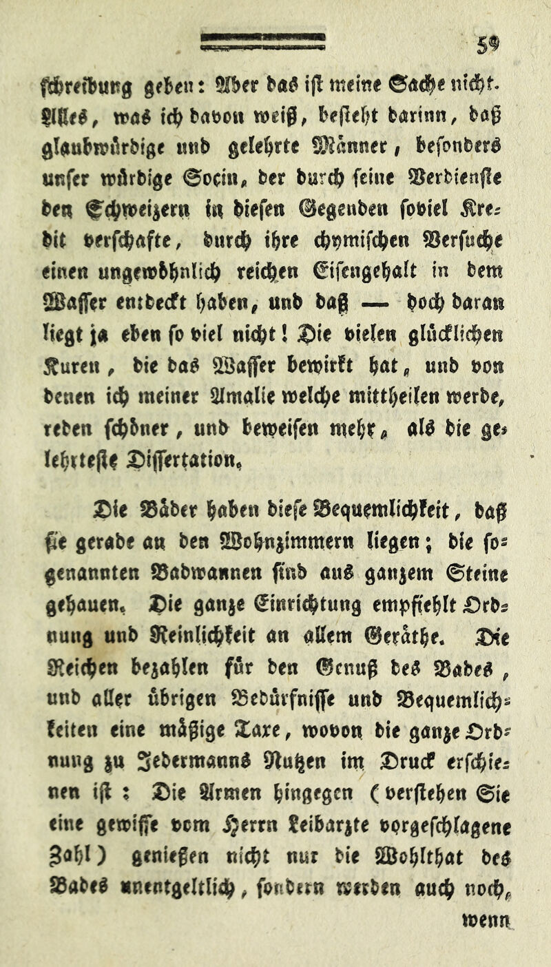 fthreibuttg gebe«: 9lbcr baö ig meine ©ac$e nicht glßeö, wa# ichba»on weif, befielt barinn, bag glaubwürbige «tib gelehrte Sföänner , befonberd unfer würbige ©ocin, ber burch feine SSerbienge ben ©chwetjern in biefen ©egenben fo»iel $r«; bit »erfchafte, burch ihre dwmifchen Serfuche einen ungewbliwlich reichen Eifengehalt in bem ÜBfljfer embecft haben, unb baß —- bodh barat* liegt ja eben fo »iel nicht! &ie Dielen glücflichen ftureti, bie bag ÖÖaffer bewirft hot« unb non benen ich meiner Qlntalie welche mittheilen werbe, reben fch&ner, unb beweifen mehl? , alü bie ge* lehtteg* Sigertatiou, ®ie SBäber hoben biefe SBeguemlichfeit, bag fit gerabe an ben SBohnjimmern liegen; bie fo« genannten SSabwannen ftub auS ganzem ©teine gehauen, Z)ie ganje Einrichtung empfehlt £)rbs nuitg unb Sfeinlichfeit an allem ©erathe. &ie Speichen bejahlen für ben (genug be$ SSabeg , unb aller übrigen SSebüvfnigie unb SJeguemlich« feiten eine mäßige Zaxe, woDott bie ganje £)rb* nung ju 3eb«rmaun$ glühen tm ®rucf erfdhie* nen ig ; JDie Firmen hingegen ( »ergehen ©ie eine gewiffe »cm Jjerrn Seibarjte »prgefchlagene gohO genießen nicht nur bie Söohlt&at be6 93abe$ unentgeltlich, foribirn werben auch noch, wenn