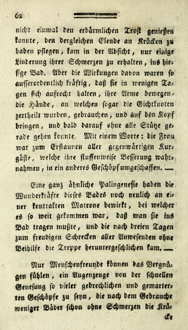 nicfcr einmal ben «rhärmlic^en Srojl genießet« fonnte, bet» begleichen (Jlenbe an jfrücfen j* haben pflegen, fatn in ber 8Jbjt<ht, nur einige Sinbernng i^rer Schmerjett ju erhalten, in# fyie* fge 25ab, 2Iber bie SBirfungen baoon »raren fo aufierorbentlid; Früftig > laß fte tu wenigen Sa» gen fd; aufrecht halten , ihre 2lrme bewegen» bie „ijünbe, an »reichen fogar bie ©ichtFnoten jertl;cilt würben, gebrauten , unb Auf bfn »ffopf bringen, nnb baib barauf ahne all? Stü^e ge» rabe geben fonnte. SKit einen» 2Bo«e: bie grau war jutt» (Jrjtaunctt aller gegenwärtigen $ur» ga(le, Welche ihre fFuffenweife Sefferung wahr* nahmen, iit ein anbere# ©efchopfumgefd;affen eine ganj äbnlid;e ^alingenefte ^abeti bie sffiur.berFvafre bicfe# SSabe# noch neulich on ei» ner fcntraften Patrone bewirft, bei weither e# fo Weit gcFcmmen War, baß man fte in# Sab tragen mußte, unb bie nach breirn Sagen jum freubigrn Schreefen aller SInwefenben ohne Seibdfe bie Sreppe h**untergefchlichen fam._ 9Jur SS)?enf^enfreunbe flnnen ba# Öergnü» gen fühlen , ein Ulugenjeuge non ber fthnellen ©enefung fo »Feier gebrechlichen unb gemärter» ten ©efcb&pf« ju f*pn, bie nach bem Gebrauche weniger »übet fchon ohne ©chmerjcn bie Jlrü» cfe