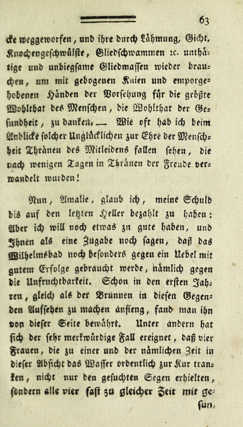 - -63 cfe roeggewerfen, unb ihre burcty Safjmung, @i^t, Äno$engef#möl|fe, ©liebfdj>mamrcen :c- untfjas tjge unb unbiegfame ©liebmaffen wieber braus 4>«h, um mit gebogenen JCuten unb entporge* Ebenen ijanben ber SSorfei^iing für bie grbßte 28©blt&at be$ SJfenfdhen, bie 2Bo&!tljat ber ®e* funbf>eit, ju banfeUi — 2Bie oft l>«fe id) beim SlnHicfe fold?er UuglMIidHn $ur (Efytit ber SHenfc&s beit Xhrgnen beS Sftitleibenö falten fef>eu, bie uad) wenigen Xagen tn Xhranen ber greube »ers wanbeit würben! 9tun , Slmatie, glaub tety, meine ©cfmtb bi« auf ben lebten gelter bejaht ju l;a6en: Slbet id) will nodj etwas ju gute ^aben, unb S^nen «I« eine 5«8ftl>e noch fagen, bag bas gBil^etmebab nod> befonbers gegen ein Hebel mit gutem Erfolge gebraust werbe, hamlicb gegen bie Unfrud)tbarfeit. @4)bn in ben erffrn 3a^s ren, gleid) als bet SBrünnen in biefen ©egen- ben Sluffe&en ju machen anfteng, fatib man i&n »en biefer ©eite bewahrt. Unter anbern bat fid) ber feljt merfwurbige galt ereignet, baf vier grauen, bie ju einer nnb ber nämlichen £eit in biefer Slbficbt baS 2Bafler orbentlid) jurÄur trans len, nicht nur ben gefugten ©egen erhielten, (entern «Ile vier faß 30 gleicher Seit mit ge- fun>