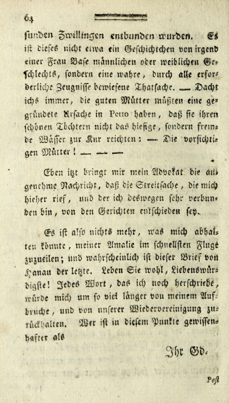 / fur.bc» 5rrtS!irj0cn cnttmntien trorbcrt. €& ist biefcö nicht eima ein ©efd?id^td^en »cn irgent» einer grau $8afe männlichen ober weiblichen <§e* fchled;t$, fonbern eine unsere, bttrch alle «rfor- btrlid;e «Jeugniffe bcmiefene 3'^atfadbf. — ©acht td?S immer, bie guten SOJütter mußten eine ge* gvuubete Krfadtc in Petto haben, baß fte iljren fcJj&neu Ibchtern nicht hast [jieftge, fonbern freim be SöaiTtr jiir $ur reichten: — ©ie »orftchtis gen SBfitter! — — — m (Jben it|t bringt mir mein Sfböofdt bie an* genehme tW<i<^vic^r, bar] bie ©trcitfadie, bie mich l)ie{>er rief, unb ber id) bewegen feijr »erbun* ben bin, »en ben @erid}tcn entfehieben fe$. ift a!fp nichts mehr, sra$ mich öbbaU fe« {bunte, meiner 2(mclic im fchuellffen ging* jitjucilcn; ttnö toes^vft^einüd^ ift biefer Sövief »prs j:anatt ber Ictjte. Sebcn 6ie tro&t, JiebenPnnlri bigfte! 3ebeS Sßort, baS ich «och tyxfäxxtW, irürbe mid) um fo »id langer »pu meinem 2luf- bvud)«, unb »Pti unferer 28ictcr»ercinigiing jtu rudbalten. 2l>cr ift in biefem fünfte gewiffen* haftet als 36t ©6-