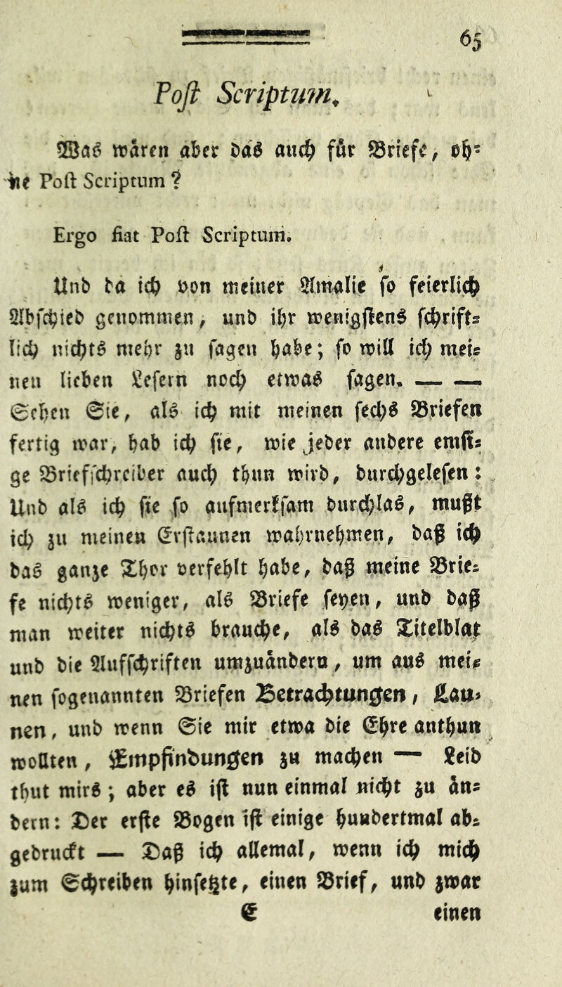 Poft Scriptum, 1 2BaS waren aber baS auch ffir SBriefe, eb! tie Poft Scriptum ? Ergo fiat Pofl Scriptum, i Unb ba ich »on titeiuer Slmalie fo feierlich Slbfdjieb genommen, unb ibr menigjlenS fchrift» lieb nichts mepr jtt fügen b<tbe; fo will ich meü neu lieben Süefetn noch etwas fagen. — —. ©eben ©te, als ich mit meinen fed;S SSriefen fertig mar, bab ich fte, wie jeber anbere ernft» ge Sjritffdjrciber auch tbun wirb, burd;gelefen: Unb als icb fte fo aufmerffam burchlaS, mußt teb ju meine» Svjfaunen wabrnebmen, baß ich baS ganje %l>n oerfeblt ^abc, baß meine 93rie» fe nichts weniger, als S3viefe fepen, unb baß man weiter nichts brauche, als baS Xitelblat unb bie Sluffchriften umjuänberu, um aus mei« nen fogenannten Briefen Betrachtungen, £au> nen, unb wenn ©ie mir etwa bie ©b*e antbun rcottten, £inp{infc>un0en ja machen — ?eib tbut mirS; aber eS iß nun einmal triebt ju in* bern: Der erße 58ogen iß einige buubertmal ab» gebrueft — £aß ich allemal, wenn ich wich jum ©chreiben hinfegte, einen Sörief, unb jwat e einen