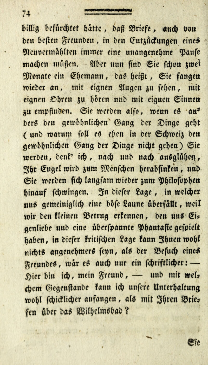 billig befürchtet batte, bog 83ricfe, auch twn beit befien greunbett, in bett ©ntjucfnngen eine# SJIcnücrmählten immer eine unangenehme ^)aufe machen mäßen. 3Iber nun ftnb ©ie fchott jwet SOtonate ein ©bemann, ba« beißt, ©ie fangen wieber an, tuir eignen 2Iugctt jn febeit, mit eignen £>bren ju hbren unb mit eignen ©innen ja empftnben. ©ie werben alfo, wenn e« 'an* ber# ben gcwbbnlichen ©ang ber Singe geht ( unb warum fall e# eben in ber ©djwei} ben gewöhnten ©ang ber Singe nicht gehen) ©ie werben, benf’ ich, «ach unb nach au#glübe*!f Sb* ©ngel wirb jum 9)?enfchen berabftnfen, unb ©ie werben (ich langfam wieber jum ^>hiI*>fop^cn hinauf fehwingen. 3» biefer Sage, in welcher un# gemeiniglich eine bbfe Saune, überfällt, weil wir ben lleinett S3etrug erfennen, ben un# ©is genliebe unb eine überfpannte 9>banta|te gefpielt haben, in biefer fritifchen Sage fann Sbnenwobl nicht« angenehmer« fevm, al# ber S5efuch eine# ^rcunbe«, war e« auch nur ein fdbriftlicher: — ^ier bin ich, mein Srcunb, — unb mit »eis chem ©egenfianbe fann ich unfere Unterhaltung wohl fchitflichfr anfangen, al« mit 3htcn SSries fen über ba# 2ßilhdnt#bab ?