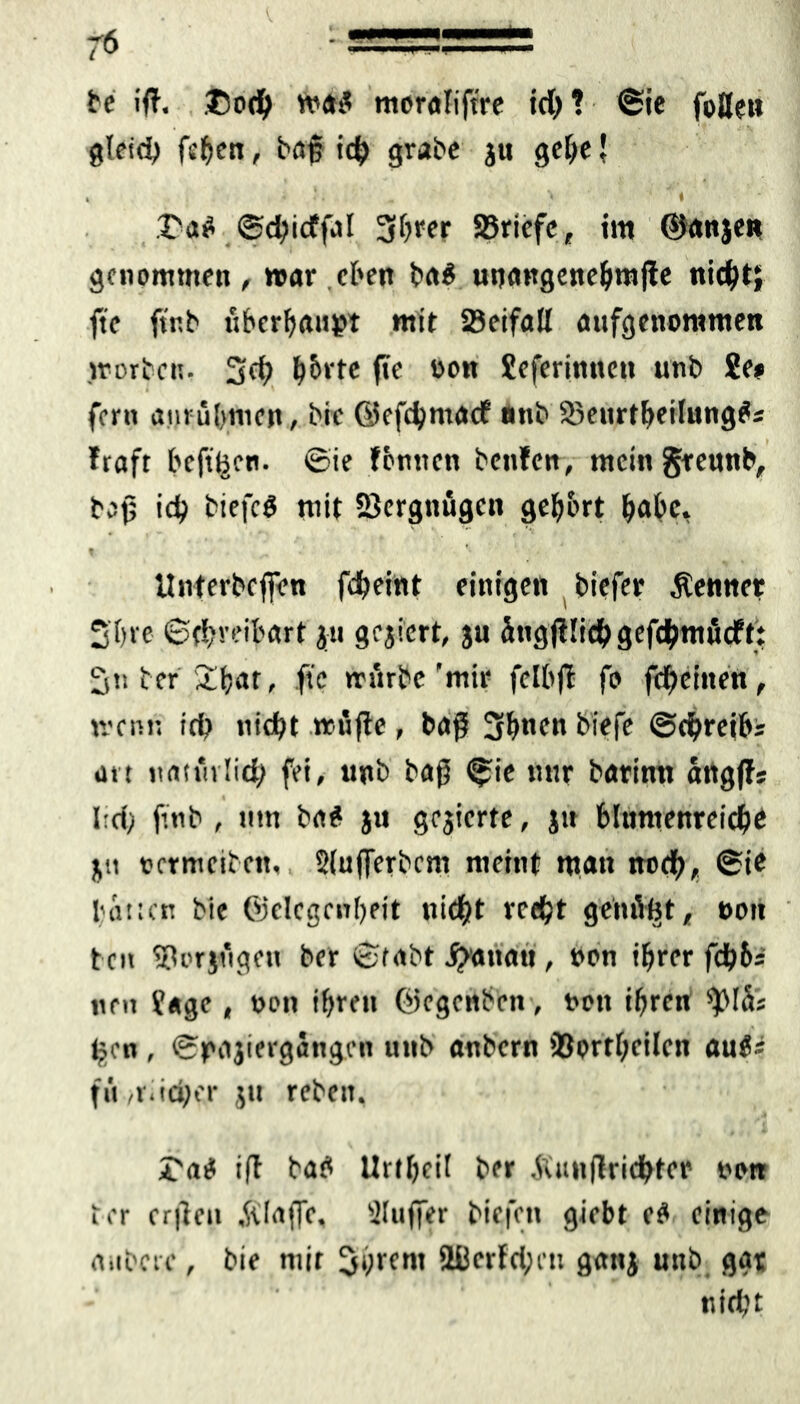 be iß. tsodb was mcralift're ich? ©ie foflen gleich fchen, baß ich grabe ju gehe \ . . . \ ‘ * * I'aS ©chicffal 3brer SJriefe, im ©anjen genommen , war eben ba$ uuangenehmjfe nicht; fte ftr.b überhaupt mit 58eifad aufgenommen .worben. 3<h h&rte fte oon Seferinncn unb 2e# fern anrubmen, bie ©efcbntadf nnb 83ettrtheilung$s Iraft hefigen. ©ie fbntten benfen, mein grennb, baß id? biefcö mit Vergnügen gehört habe. Unterbeffen fdbeint einigen biefer Kenner 2 b re ©(breibart' ju gcjicrt, ju ütigfflich gefchmücft: 3» ber 2bat, fte mürbe'mir felbff fo febeinen, trenn ich nicht trüfle, baß 3hncn biefe ©chreibs an natürlich fei, unb baß ©ie mir barinn angffs Ird; ftnb , tttn ba* ju gejicrte, jtt blumenreiche jtt vertreiben, 2(ufferbcm meint matt noch, ©te batten bie ©elcgenheit nicht recht genügt, oott ten 58orjügett ber ©tabt Rattan , non ihrer fdh&- tten Jage, von ihren ©egenben, t>ott ihren gen , ©pajiergang.cn itnb anbern töortheilcn aut: fü ,rad;er ju rebett. ©atf iß bab Urthcif ber Winfiridbtct' nett t er erßcu .Waffe. Slufftr biefett giebt e£ einige anbeic, bie mit 3‘)tcm SBcrfchcn gattj unb ggt nicht