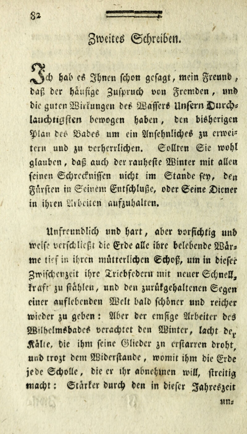 gtvcitcS (Schreiben. ,^5$ hob cS Shnen fchon gcfagt, mein grennft , tafl ber häufige ^ufpruch bon grentbcn , unl> bic guten 28irtungen beö UBaffcrS Unfern £urch* laucbtiuften bewogen fjaben, bcn bisherigen 9>lan bee 23abcS um ein 2lnfch»t!ichf$ 5*» envei' tcru utib ju mhcrrlichen. ©eilten ©ie wohl glauben , ba$ auch ber rauhefte ÜBiuter mit alle« f feinen ©djrctfniftcn nicht im ©taube fet>, be« gürften in ©einem ©ntfchluflc, ober ©eine Wiener in ihren Slibcitcn aufjuhalten. Unfrcunblid) unb hart, aber »orjtdhfig unb weife v>crfctlieft bic (£rbe alle ihre belebenbe Sffiära me tief in ihren mütterlichen ©thoß, um in biefer JJwifchcnjeit ihre £riebfcbcru mit neuer ©d;neH, Irafr ju (Johlen, unb beu jurüfgehaltcnen ©egen einer auflebenben 5fi?clt halb fd)6ncr unb reid;er wieber ju geben: 2lber ber cmfi'gc 2lrbeiter bc$ SßtlbclmSbabcS machtet bcn SBinter, lacht be,. Äälie, bie ihm feine ©lieber jn erftarren broht, unb trojt bem 9Biber|Janbe, womit ihm bie ©rbc jebe «Schotte, bic er ihr abnehmen will, (Jrcitig macht: ©tarier burch bcn in biefer SJahreSjeit