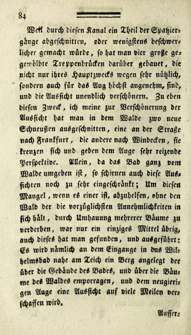 5Be« burcb biefen Äanal ein Üljeil bet (Spaniers ginge abgefdbnittcn, ober »enigfienS befcbroer* lieber gemußt mürbe, fo bat man »ier große ges gemblbte Streppenbrücfen bariiber gebattet, bie nidpt nur ibreö jjauptsroecfS »egen febr nüijlifb, fcnbcrn auch für ba$ Slug bed/ft angenehm, ftttb, unb bie SluSftcbt unenblidj »ergebnem. 3U eben biefen 3«>ccf, id) meine jur Serfibotterung ber 8lu$ftd;t bot man in bent ©albe jmo neue ©ebneußen auSgcfdmitten, eine an ber ©trage nad) granffurt, bie anbere na# ©inbeefen, fie . Jrcujen ft# unb geben bem Sluge febr reijettbe sperfpeftioe. SlUein, ba ba$ Sab ganj »ent ©albe umgeben iffc, fo fernen auch biefe 2lu$< fugten noch ju febr cingcf#ränft; Um biefett SRangel, trenn e$ einer ift, afcjubelfen, ebne bett ©alb ber bie »orjügli#ffcn 2lnnebmli#feiten in fl# bölt / bureb Umbauung mebrerer Saunte ju »erberben, mar nur ein einjigeg ©ittel übrig, ancb biefe« bat man gefunben, unb au#gefübrt: (gd »irb nimli# an bem Eingänge in tm$ ©j[- bclmebab nabe am 5£ei# ein Serg angelegt ber über bie ©ebäube be« Sabe*, unb über bie Sans nte be« ©albcö emporragen, unb bem neugieris gen Sluge eine 2lu$ft#t auf »iele teilen »er* f#affen Slnffers