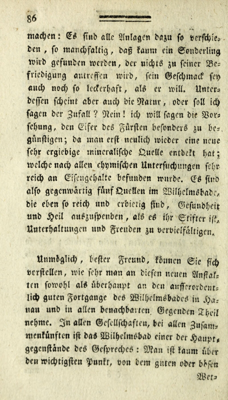 ntadKti t €$ ftitb alle 9lnlag<?n baju fo berfdji'es - fcen , fo mancbfaltig, bag faum ein ©onberlhtg wirb gefttttben »erbe«, bet' nidjtö ju feiner S3cs friebigung antreffen wirb, fein ©efd)tnac? fet> auc^ noef) fo lecferbaft, al6 er will. Unters beffett fd&cint aber and; bie Olatnr, ober foll tc^ fagen ber Jttfall ? Olein! id? will fagen bie S3ovj fcfmng, ben ßifer bcS gürflen befonberö jtt be*. gunfligett; ba ntatt erfi ttculid) wicbcr eine nette febr ergiebige ntmcralifri&e Quelle entbeft batj weldjc nach allen cbtjmifdjen Unterfnd;ungen fei;* reid) an ©ifcngebalte befttttben wnrbe. fitrb alft) gegenwärtig ft'inf Quellen im 2Sill;clmSbabe, bie eben fo reid) ttnb erbietig ffttb, ©efutibbeit ttnb #cil auejnfpenbett, a!6 e$ il;r (g'fiftcr iff, Unterhaltungen ttnb grettben jtt oerbielfaltigen, Unmbgltd), befler grenttb, fSunctt @ic f?$ »crjtcllen, wie febr ntan an biefett netten Slnftnlr ten fomobl al$ iiberhattpt an beit anffererbent; Iid> guten gortgangc beö SfBilheltnöbabc!* in jvt. ttau unb in allen benachbarten ©egettben 2bcil nehme. 3n allen @efcllfd?aften, bei allen ^ttfam? roenfünften ifl baö SBilbelmöbab einer ber Jjaupt* gegcttflättbc beß @efrred;ef(: OOlan ifl launt über ben wictytigflcn «pnnff, oott bem guten ober bbfeti SBets