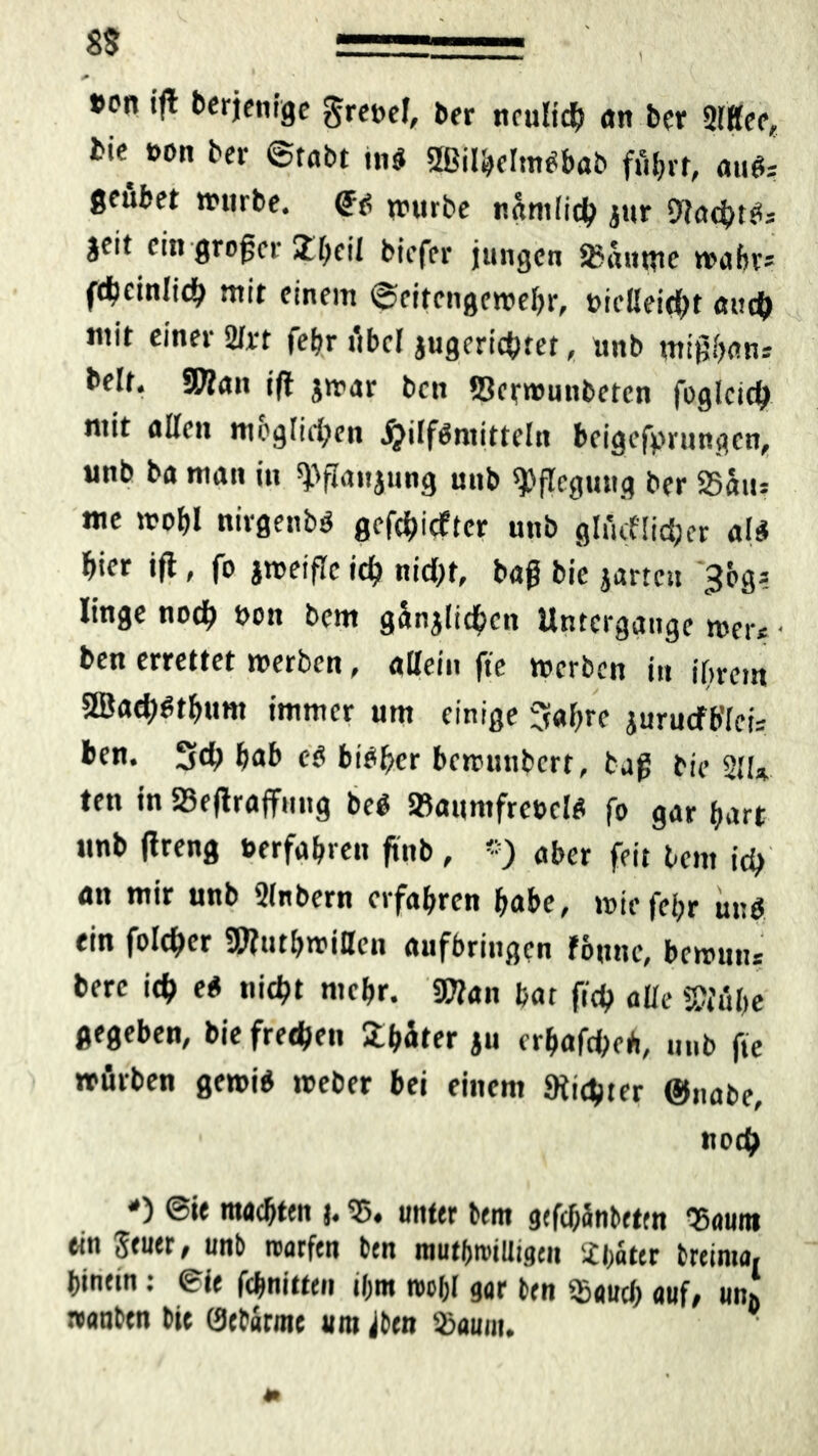 1 + »en ijl derjenige grenel, ber neulich an ber 2lffee, bie t>on ber ©tobt tnd 2Bilbelmdbab fütjvr, mits; geüfcet »urbe. <?d »urbe nämlich jur Dlachtds jeit ein großer 2.heil biefer jungen 2>auttte »abr* fdjcinlidf) mit einem ©eitengemebr, t>ielleid)t auch mit einer 2lrt febr übel jugerichret, unb mißban» beit. SWan ifl jmar ben ©ermunbeten fogleich mit allen möglichen $ilföniitteln beigefprungen, unb ba man in ^ffanjung unb Pflegling ber 25aiu me »obl nirgenbö geriefter unb glitcf lieber ald fyex ift, fo jmeifle ich nid;t, baß bie jartcu ^cg? linge nod? Pon bem gänjlicbcit Untergänge mer* - ben errettet »erben, allein fte »erben in ihrem 2Bad)dtbum immer um einige Sabre jurucfb'leis ben. 5d; bab ed bibber bemunbert, baß bie 211* ten in 25eßraffnug bed ©aumfreecld fo gar hart unb ßreng »erfahren ßnb, '■) aber feit bem id> an mir unb Slnbern erfahren habe, »iefebr und ein foldjcr S0?utb»illcn aufbringen föune, bemunr berc ich ed nicht mebr. 30?an bat ftdg alle W!ul>e gegeben, bie frechen Später ju erbafd»*, unb fte »firben ge»id »eher bei einem dichter ©nabe, noch *) @ie machten j. 25. unter bem gefebänbetm 'Saunt ein Stuer, unb rcarfen ben mutfjroiUigen Jbater breima, hinein: eie febnitten ihm reobl gar ben $aucb auf; uni »anben bie 0ebarme untren 25aum. *