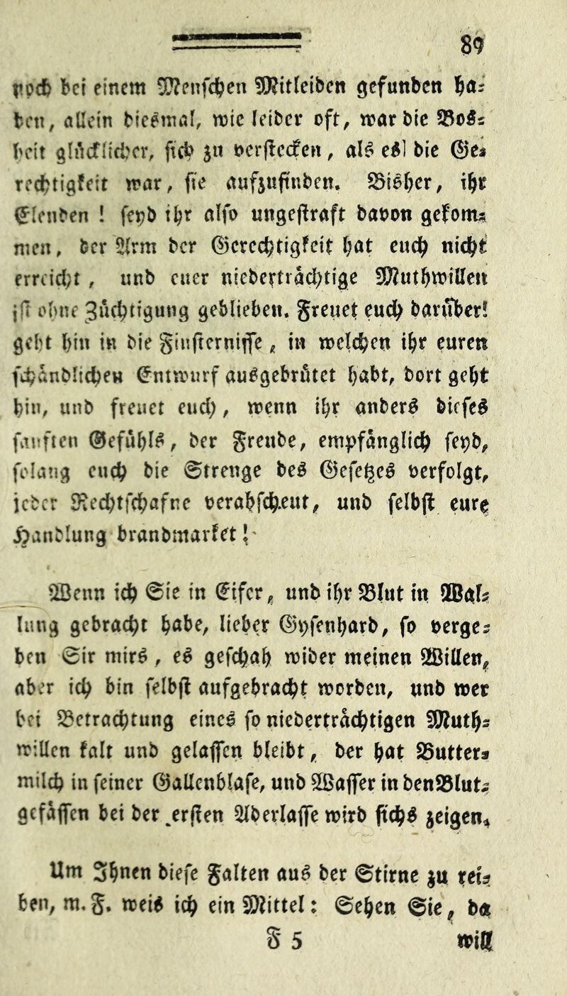 ’ . -• m necfe bei einem SJlenfdben 3)?itleibcn gefunben b<*5 beti, allein bieemal, »ie leiber oft, »arbie SBois beit glMiicbcr, ftci> ju oerjtccfen, al§ e£! bie ©e» reebtigfeit mar, fte aufjuftnben, Bisher, ©lenben ! fepb tbr alfo ungeflraft baeon gefönt* men, ber 2lrm ber ©ercchtigfeit Nt euch nid\)i erreicht , unb euer nicbeifträcbtige 9ftutb»illen jfi ebne Züchtigung geblieben, greuet euc^ baruber! gebt bin in bie ginfterniffe, in »eichen ibr euren fcbünbltcben <£nt»tirf audgebrütet habt, bort gebt bin, unb freuet euch, »enn ibt anberö biefe# fünften ©efübfö, ber grenbe, empfänglich fepb, folatig euch bie Strenge bed ©efe^eS verfolgt, icber SHedbtfcbafne t>erabfche»f> unb felbjt eur^ ÄanMung branbmarfet J- _£; 5Benn ich @it in €tfcr, unb ibr Blut in 9Bgf? lang gebracht bube, lieber ©pfenbarb, fo »erges beit Sir ntirö , e6 gefchab »iber meinen Sffiillen, aber ich bin felbjl aufgebracht »orbett, unb »ec bei Betrachtung eine! fo niebertrachtigen SOlutb* millcn falt unb gelaficn bleibt, ber bot Butter^ milch in feiner ©allenblafe, unb Sßafler in benBlut* gefallen bet ber ,erflen 2lberlaffe »irb ftch$ jeigen. Um 3bnen biefe galten auö ber Stirne $u reis ben, m.g. »ei$ ich ein Mittel: Sehen Sie, b«