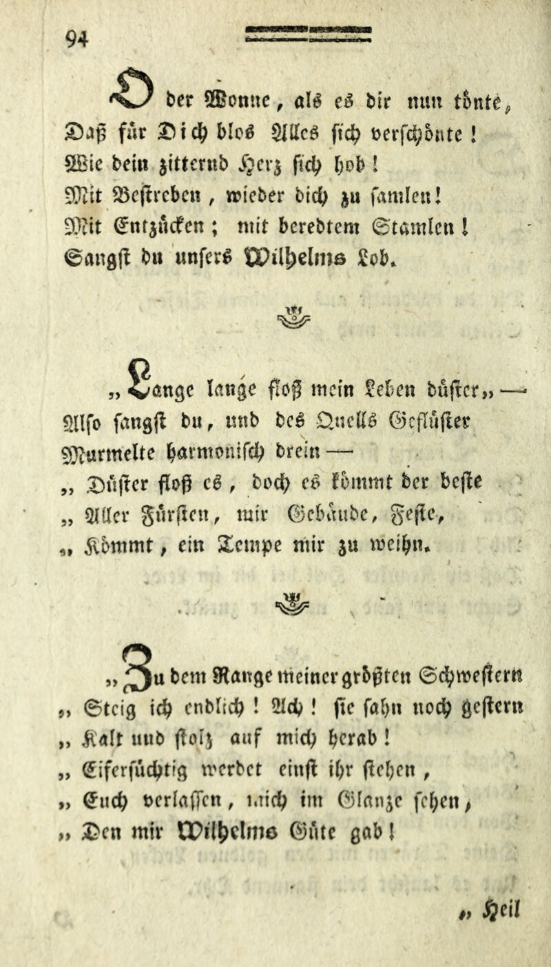 ber SBcnttc, a!$ cö bir mm tbnte 5Daj? für ®icf) bloß Slllces ft# t>erfd;6ttte! Sßie beitt jitternb S}crj ft# fob ! iÜiit Söcftrcbcn , roteber b# ju fantlen! 9??it Sntjücfcn ; mit bcrebtcnt ©tamlenl ©angjt btt itnfcr^ tPi#elros iob. 8, 'öttgc lange floß mein Sehen buftcr» - SUfo fangft bu, tmb bcö £>«cK6 ©eflüjter Murmelte b«tn>e»i# brein — „ Sü|ter floß e6 , bo# e£ Eornrnt ber bcjfe „ «Mttcr gurftctt, mir ©cbaubc, gejtc, „ Äbmrnt, ein Scmpc mir ju njeiljm. W W 3u bent Stange meiner grbßten ©#we(!em „ ©teig # enbli# ! 21c# ! jtc fal)it nc# gcftcrn „ Halt unb ftolj auf mi# berab ! „ <£iferfu#tig trerbct eittfl ibr fieljon , ,, €u# tjcrlaffcn , t.tieft trn ©lanje f#en, £cn mir tPi#clm6 ©fite gab! 3> >> » m