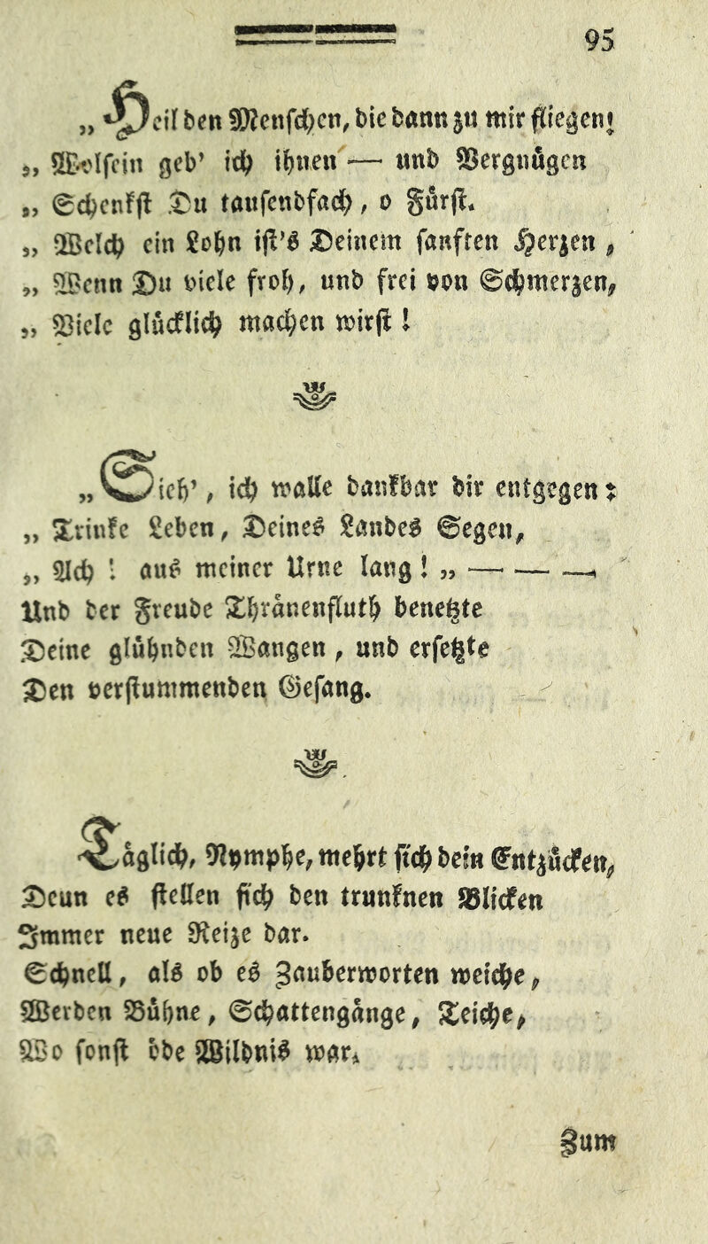 * »*^)ctl ben SRenfctyen, bie bann $u tttir fliegen« „ ©«Jfcin geb’ i# ihnen — unb SBergnögcn „ ©cbcnfjt Su tanfenbfadh, o gfirft. „ QBdcb ein £obn ifi’Ä Seinem fünften jjerjen , „ 33enn Su fiele frof), unb frei eon ©chmerjen, „ «3iclc glucflid? machen wirjl l .w, W V^icb’, id) matte banfbar bir entge ,, Svinfe Seben, Seinem £anbe$ ©ege«, ,, 21$ ; auf’ meiner Urne lang ! „ —• •— Unb tcr greube Sbranenflut^ bene^te Seine glübnben QBangen , unb erfefcte Sen »erjfuntmenben ©efang. , ^ en? Z aglid?, 0?dm^e, mehrt ft$ betn ^nfjndfe^ Scun e$ fteßen ftd) ben trunfneu jßltcfm Smmer neue SReije bar. ©$ncß, als ob eS metc^e, SBevbcn SSü&ne, ©$attengange, Seiche, 33 o fonft ebe SBilbniS mar* !um
