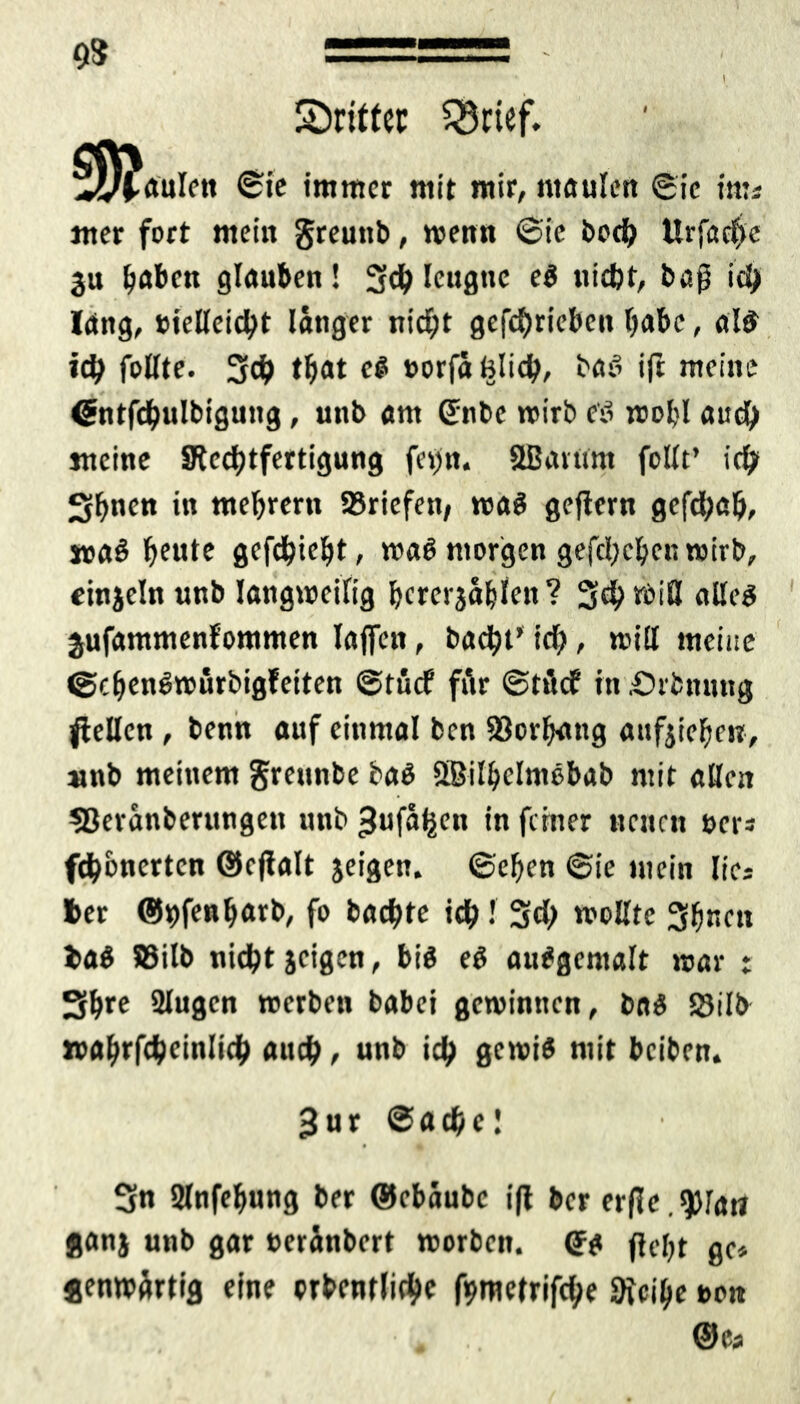 9$ ^Dritter Q5rief. §y?aulen ©ie immer mit mir, maulen ©ic im* mer fort mein greunb, wenn ©ic borf) Urfctchc ju ^aben glauben! 3ch leugne e$ nicht, baß ich lang, »ießeicht länger nicht getrieben habe, al£ ich faßte. Sch tljat c§> »orfa hlid;, bah ift meine ßntfchulbigung, unb am (£nbe wirb e'ö wohl auch meine SRcchtfertigung fevrt« Ußaitmt foßt’ ich Sbnftt in tttebrern Briefen, wa$ gejiern gefchnb, »aö heute gefehlt, t»a$ morgen gefcheben wirb, einjeln unb langweilig bcrcrjäblen? 3$ miß aßeg jufammenfommen Iaffen, bucht' ich / »iß meine ©cbenbwurbigfeiten ©rflef für ©tücf in .Örfcnnng fteßen , benn auf einmal ben 93orfynng aufjiehm, »nb meinem grennbe baö ßßilbelmebab mit aßen 33eranberungen unb ^ufäijen in feiner neuen »er* fichonerten ©ejialt jeigen. ©eben ©ie mein lies 6er @9fe«barb, fo backte ich •' Sch woßte 3(jnen ba$ 83ilb nicht jeigen, big eg aubgemalt mar : Sihrc 2lugcn »erben babei gewinnen, bag S3ilb »ahrfcheinlich auch, unb ich gewi* mit beiben. 3ur Sache! 3n 2lnfehung ber Gkbäubc ift ber erfle. 9)la» ganj unb gar »eränbert worben. (Jg fte^t gf» jenwärtig eine prbentlichc fometrifche SKeihe ton • * @Ca