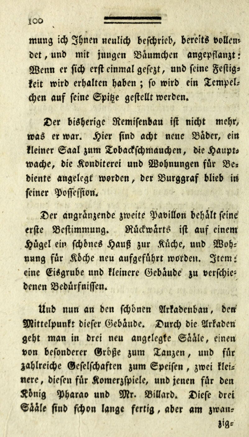 mutig ich Sfönen neulich befchrieb, bereite »ollen» bet, unb mit jungen SBüumchen angepflanjt: SBenn er ftch erjl einmal gefejt, unb feine gejtigs feit wirb erhalten haben ; fo wirb ein Tempel; chen auf feine ©pi£e gejlellt werben. ©er bisherige 0lemifenbau ijl nicht wehr, was er war. Jjier ftnb acht neue 23aber, ein deiner ©aal jnm Stobacffchmauchen, bie Haupts wache, bie Äonbiterei unb jffiohnungen für 58es biente angelegt werben, ber Burggraf blieb itt feiner ^ojfefjtori* ©er angranjenbe jweite ^aoillon beljült feine erflc S3ejlimmung. SRücfwärtS ijl auf einem jjügel ein fch&nc$ #aujj jur Äuche, unb 2Boh* uung für Ä5df>e neu aufgeführt worben. Sttntt' eine @i$grube unb Heinere ©ebaube ju »erfchie1 benen SSebürfnijfen. Unb nun an ben fch&nen Slrfabenbau, ben SRittelpunft biefer ©ebüube. ©urch bie Ulrfaben geht man in brei neu angelegte ©aale, einen »on befonberer ©rojje jum ©anjen, unb für jahlreiche ©efelfchaften jum ©peifen, jwei flcis nere, biefen für Äomerjfpiele, unb jenen für ben jfbnig Pharao unb SEJlr. IBillarb. ©iefe brei ©üüle ftnb ftyon lange fertig, aber am jwait? i'8e