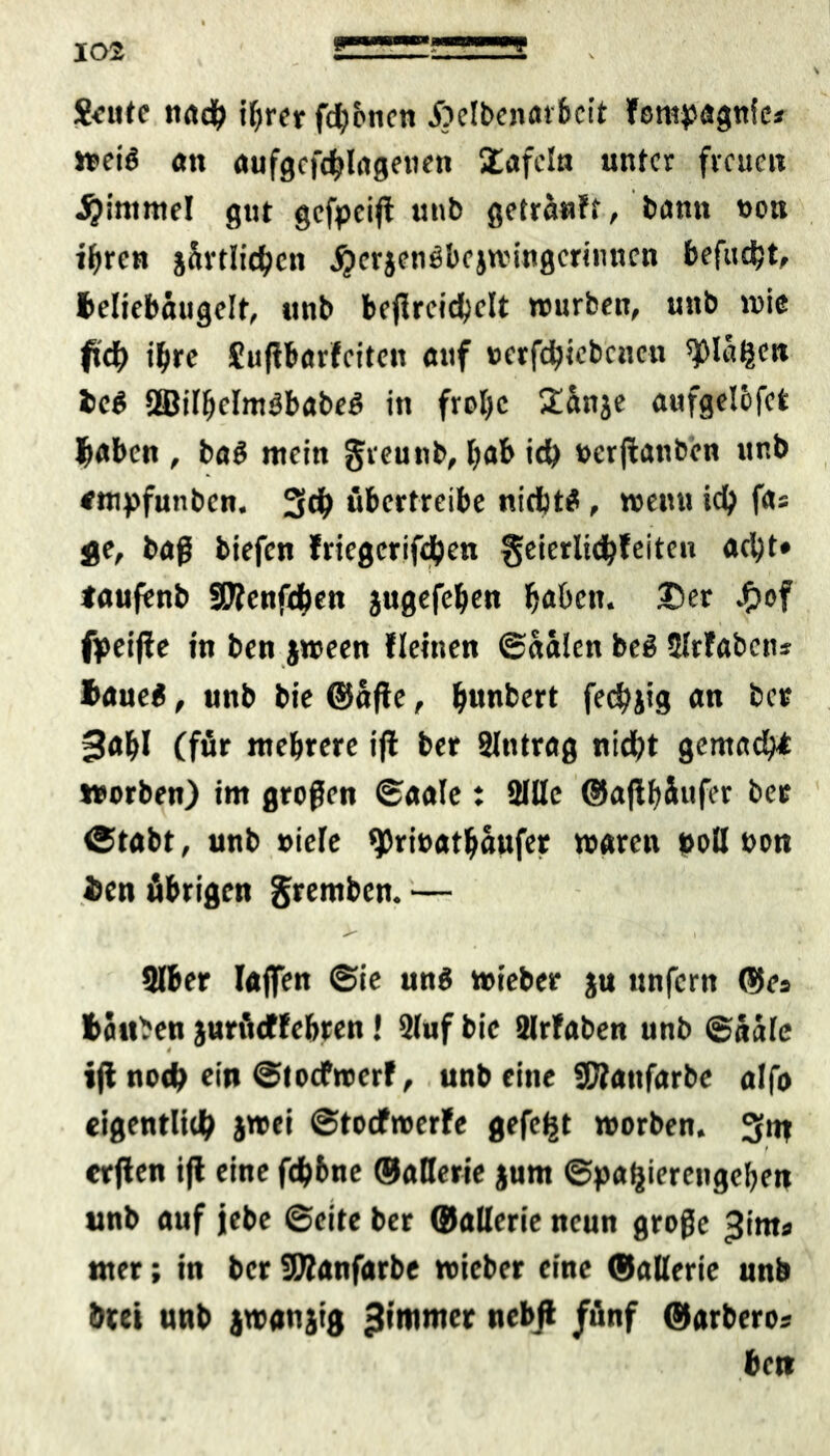 S<*ntc und? i^trer fronen .ftclbenorbcit fempagniea wei$ an aufgcfddngenen £afcln unter freuen J^imntel gut gefpeijt unb getranft, bann von ihren j&vtlid^cn jjcrjenöbejwingcrinncn befugt, teliebäugelt, unb bejlrcidjelt würben, unb wie ftd> ihre Sußbnrfciten auf verfebiebeneu ^la^m tc$ 2Bilbelm3babe6 in froljc £änje aufgelbfet haben , ba$ mein greunb, l;ab id) verßanben unb empfunben. 3d> übertreibe nichts , wenu ich fas ge, baß biefen friegerifdjen geierlicbfeiten acht» taufenb SÄenfd>en jugefeben haben. 3Der £of fpeiffe in ben jween fleinen ©aäien beö Slrfaben* haueä, unb bie ©affe, bunkert fedbjtg an ber 3abl (für mehrere ijl ber Slntrag nidbt gemacht worben) im großen ©aale: 2IHe ©aflbäufer ber (Stabt, unb viele ^rivatbaufer waren »oll von ien übrigen gremben. — 3lber laßen ©ie un$ wieber ju unfern ©es tauben jurfteffebren! 2luf bie airlaben unb ©aale ijl noeb ein ©toefwerf, unb eine SÄanfarbe alfo eigentlich jmei ©toefwerfe gefegt worben. 3m f erjfen ift eine fdb&ne ©aUerie jum ©pafjiercngeben unb auf jebe ©eite ber ©aUerie neun große ^inta nter; in ber SJÄanfarbe wieber eine ©aUerie unb drei unb jwanjtg 3tmmer nebJ* /“«f ©arbero? ben