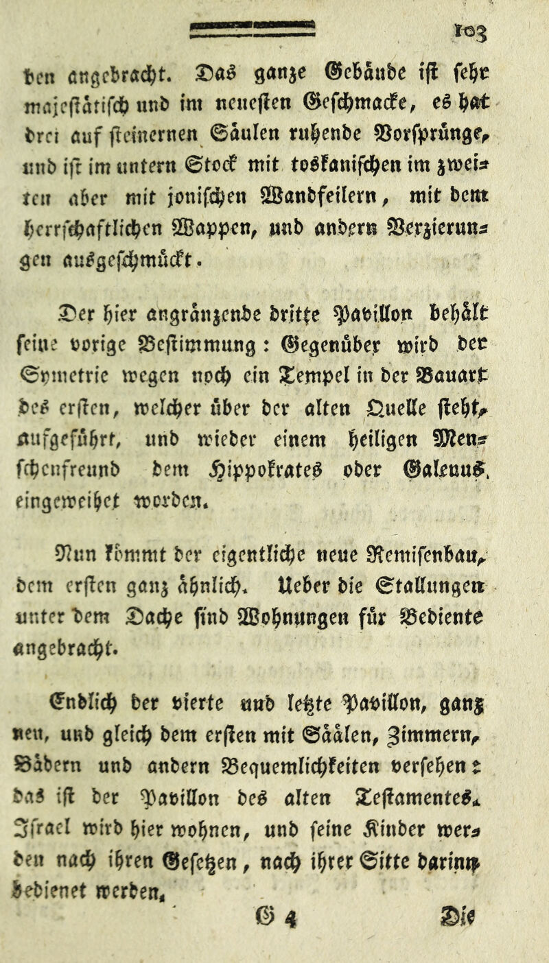 teil angebracht. SaS ganje ©ebäube tji felje tmtjcfiärifch unb int neuejien ©efchmadfe, eg h«* brci auf ftdnernen ©aulen ruhenbe SSorfprunge, inib ift im untern ©toc? mit togfanifchen im jmets tni ,i&cr mit jonifdjen SSanbfeilern, mit bcitt r?crrfc^rtftlidjcn fffiappen, ustb anbern Scrjieruns gen auggcfchmßcft. Ser hier angränjenbe britte ^afcillon behält feine »orige SBcftimmung: ©egenäber wirb bet ©rmetrie wegen noch ein Stempel in ber 93auarJ: bet erften, welcher über ber alten Quelle flehte Äufgeffibrt, unb wieber einem ^eiligen SDtens frhcnfreunb bem jjippofrateg ober ©aleuu£, eingewei&et worben. 9(iin fommt ber eigentliche neue Stemifenba«,. bern crfTcn gattj ähnlich. Ueber bie ©tallunge« unter bem Sache finb 2Bohnttngen für SSebiente angebracht. ©nblich ber oierte «mb le|te ^aoilton, ganj nett, unb gleich bem erften mit ©aalen, ^intmern, Säbern unb anbern Seguemlichfeiten »erfehent ba$ ift ber ^aeillon beO alten SteftamenteO* Sfracl wirb hier wohnen, unb feine Äinber »er« ben nach ihren ©efeljen, nach i^rer ©itte barintp hebienet werben, © 4 ©i*