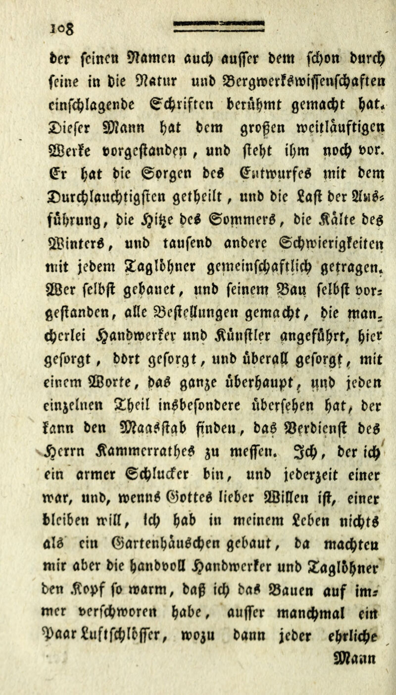 io8 ber feinen Sftamen auch außer bem fd)on burdb feine in bie 9?«fttr unb SScrgwerf^rotßenfchaften cinfcblagenbe ©driften berühmt gewacht bot* 2)iefer äftattn bot bem großen weitlauftigen SEetfe »orgcßattbftt , unb jtefyt ihm noch bor. @r bot bie ©orgen be$ ©utrnurfeS mit bent ©urcblaudbtigftcn geteilt, unb bie ?aß ber 2lw$» fübruttg, bie jjilje be$ ©ommer$, bie .talte beg Sßintcrg, unb taufenb anbere ©cbmierigfeitett mit jebent £ag!&bnet gemeinfcbaftlich getragen. SSJer felbjt gebattet, unb feinem SBau felbß bors geßanben, alle 23eßellimgen gemacht, bie man. derlei jjanbnmfer unb tüttßler angeführt, biet gefolgt, bort geforgt, unb überall geforgt, mit einem ffiorte, ba£ ganje überhaupt, unb jeben einjetnen £beil ingbefonbere überfeben bot, ber fann ben SKaagßab ßnbett, baß löerbienß beg Acrrn ßammcrratbeg ju ntejfen. 3#, ber idb ein armer ©cblucfer bin, uttb jeberjeit einer mar, uttb, ttenng ©otteg lieber 2BiHctt iß, einer bleiben »rill, Id? hob itt meinem fieben niebtg alg ein Gartenbaitddjen gebaut, ba machten mir aber bie bonbooH jjtanbwcrfer unb Zaglbbner ben .topf fo trarm, baß ich ba« Sauen auf im? mer nerfchmorett höbe, außer manchmal eitt ^aar&tflfchlbßcr, woju bann jeher ehrliche STOann