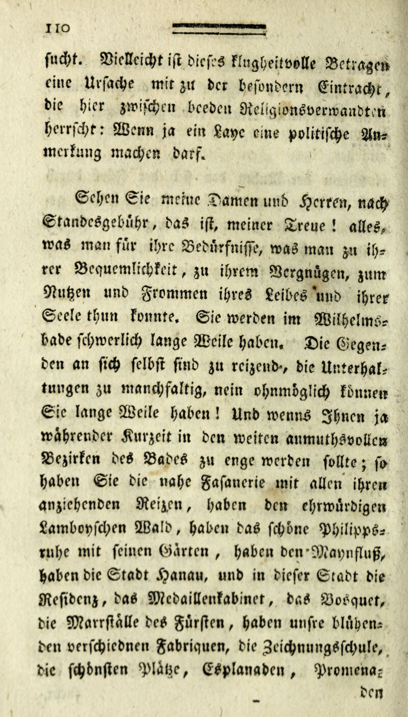 fud)f. Mcicht ijl bicfes flngbeitöetle S3ctrageft fine Urfaehe mit ja bet befonbern ©intradR, bie hier jtrifdjai beebeit Oieiigion^oerwaiibten berrfetyf: 2Benn ja ein $at>c eine politifdhe 21»; mcrfrmg machen barf. r 0ebctt ©ie meine tarnen unb fetten, nadj? ©fanbetfgebühr, ba3 iff, meiner Streue ! alle#,, ma$ man für il>re 25ebürf»iffe, mag man ju ifc rer »eguemüchfcit, ju ihrem Vergnügen, jum 92u^en unb grommen ihres £eibeS*unb ihrer ©eele tf;tm fonnte. ©je werben im 9BilhelmSs habe fcl;tv>erlid) lange 2Beile haben, ©ic ©egen; ben an f«d> felbfl ftnb jn reijenb-, bie Unterhalt tungen jn mand;faltig, nein ohnmbglich fönnen ©ie lange Sßcile haben ! Unb wennS 3hnc« ja rrahretiber ^uv^eit in ben weiten anmuthStwllcR 5Sejirfen beö 53abeS j« enge werben füllte; fo haben ©ie bie nahe gafatierie mit allen ihren anjichenben 9jeij,en, haben ben ehrwürbigen £ambo»)|chen ißalb, haben baS fch&ne ^hilippö; ruhe mit feinen ©arten , haben brn-9t)iaiwfluß, haben bie ©tabt Cattau, unb in tiefer ©tabt bie SReftbcnj, baS SOicbaillenfabinet, baS SÖin'guet, bie Sftarrfialle beS gürffen, haben unfre blühen; ben »erfdjicbneit gabrigucn, bie ^eidhmutgSfcbuIe, bie fünften ^Mibe, CSplanaben , ^romenaf