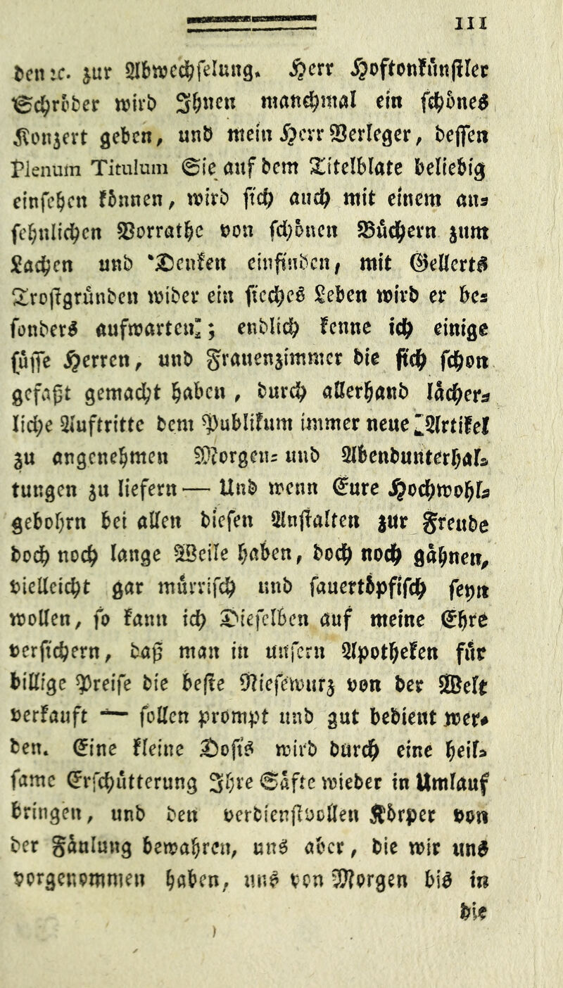 fcentc. jur Slbwecbfeluttg. $ctx jjoftonfünfiler ©chreber wirb 3&nen roandhmal ein fdhhneg tfonjert geben, unb tttein #errVerleger, bejfen Plenum Titulum ©ieattfbcm gitelblate beliebig einfefjett fbnnen, wirb ft# au# mit einem ans fchttlichcn 33orrathe »on fd;önett Sudlern jtmt Jachen unb *2!ctifen einftuben, mit Skllertd Srojfgrunben wiber ein ficchcS Jeben wirb er bcs fonberS aufwarten; enblt# Fenne idb einige (üfie Herren, unb granenjimmer bie ft# fdfwn gefaxt gemad?t haben , bur# aüerhanb lä#ers Iid;e Siuftritte bent ^ublifum immer neue 2lrtifel ju angenehmen SQiorgctu «ub Slbenbunterljals tungen ju liefern — Unb wenn Sure ^odbwobl# gebohrn bei allen biefen SHnjfalten jur greube bodb noch lange SBeile haben, bo# nodf> gähnen, vielleicht gar nturrif# unb fauertipfif# feptt wollen, fo Faun id} SMefelben auf meine Sfjre »er fiebern, bap man in unfern 2lpotl;eFen für billige greife bie befte SRicfewttrj non ber SBelt »erFauft feilen prompt unb gut bebtet« wer# bett. Sine fleine 2)oft$ wirb bür# eine fyeiU famc Srfcbutterung 3hre Säfte wieber in Umlauf bringen, unb ben »ertienflocllen Äbrper »on ber gäuluttg bewahren, und aber, bie wir und porgenommett haben, tut$ von borgen bi$ in bie )