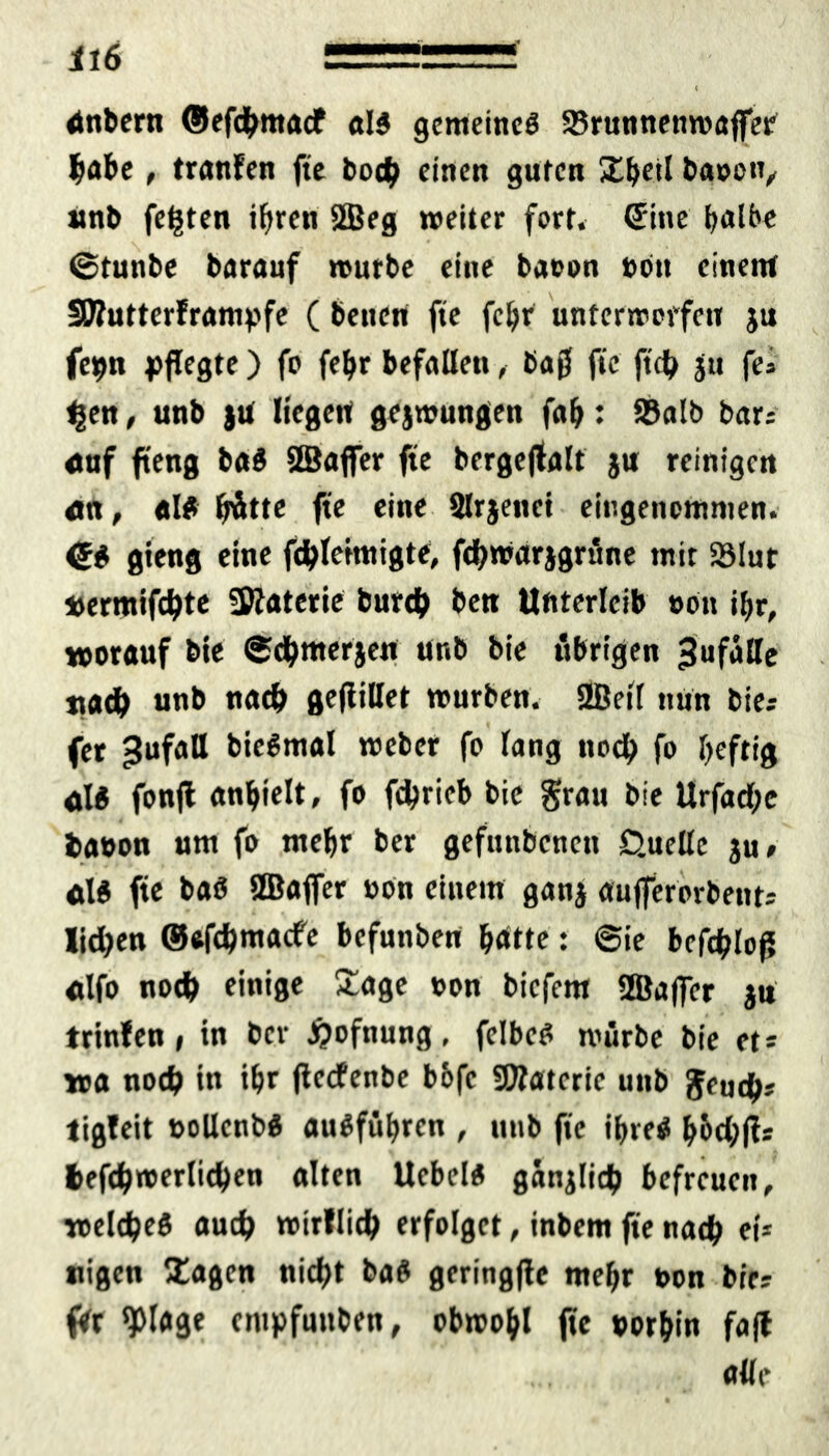 il6 1 , — < dnbern ©efcbntacf «13 gemeines Srunnenwajfer habe, tranfen fte bocb einen guten bauen, unb festen i^ren 2Beg weiter fort, ©ine halbe ©tunbe barauf würbe eine baoon ton einen* SSWutterfranipfe ( betten fte febr unterwerfen ju fe»n pflegte) fo febr befallen, baß fte ftcb ju fes tgen, unb )U liegen geswungen fab: Salb bar: auf fteng b«S SBaffer fte bergeffalt ju reinigen «n, «13 fjätte fte eine Slrjettct eingenommen. ©3 gieng eine febteimigte, fitbwarjgrüne tnit Slut »ermifebte Sftaterie bureb ben Unterleib »Ott ibr, worauf bie ©dbmerjen unb bie übrigen Jufälle natb unb nach geflillet würben. 2Beil nun bie: fet »Jufatt bieSmal weber fo lang noch fo heftig «13 fonfl anbielt» fo fdjrieb bie grau bie Urfad;e bauon um fo mehr ber gefuttbenett Quelle ju» «13 fte baö SBaffer »on einem ganj «ujfererbent* Iid)en ©efebmaefe befunben batte: ©ie befebloß «Ifo noch einige Sage von biefem SBafler ju trinfen, in ber £ofnung, felbe3 würbe bie et- wa noch in ibr ßeefenbe bofe SDfateric uttb fieucfy: tigfeit t>ollcnb3 «u3fübrcn , unb fte ihres b&cbß: befcbwerlicben alten Uebel3 ganjlicb befreuen, welcbe3 auch wirllicb erfolget, inbem fte nach ei* nigen Sagen nicht ba3 geringße mebr »on bie: ftr ^)lage enipfunben, obwohl fte »orbin fafl alle