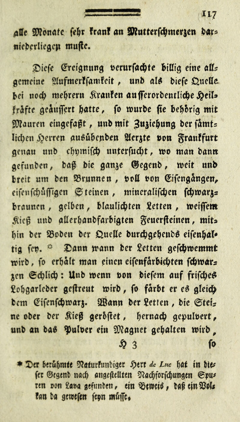 : -117 alle «JRonafc feljr Iran! an üRutterfdijmerjen bar# nieberliegeit ntujlc. 2>tcfc (Jreignnng »erurfadbte Billig eine atls gemeine 5lufmer?famfeit, unb «l* biefe Quelle bei uod> mebrern Äranfen aufterorbentliebej^eil» / frafte geäujfcrt Batte, fo mürbe fte beb&rig mit SRauren eingefaßt, unb mit ^njiebung ber fämts Iid?cn zerren auSübenben Slerjte »on granffurt genau unb ebbtnifdb untcrfud;t, wo man bann gefunden, baß bie ganje ®egenb, weit nnb breit um ben SBrunnen , »oll »on Cfifengangen, eifeufebüffigen ©feinen, mineraltfd&en fdbwarjs braunen , gelben, blaulidbten Setten , weijfem £icß unb allerbanbfarbigten geuerjleinen, mits bin ber ©oben ber Quelle burdbgebwbS eifenbal» tig fen. * 25ann mann ber Setten gefdbwemmt trirb, fo erbalt man einen eifenfarbiebten fd&wars jen ecblicb: Unb wenn t>on biefem auf frifdbeS Sobgarleber gejlreut wirb, fo färbt er e$ gleich fcem Gifenfdpwar}. Sßjann ber Setten , bie @teis ne ober ber $ieß gerbflet, b^tnadb gepuloert, unb an baö ^uloer ein Magnet gebalten wirb, #3 fo * Der berühmte ÜRaturfutibiger Jpett de Luc bat in bie# fet 0egenb nach engeßeUten SRacbforfcbungen ®pu# ren oon £##a gtfunben, ein tfljj ejnSJPl# fan t« gewefen fepn müjfe»