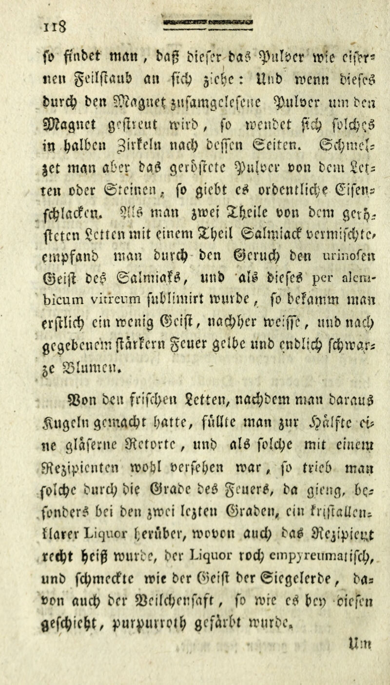 fo ftnbct man, bag biefer ba? ^ttfacr wie eif?rs nett geilftattb öt» ficO jicbe: Unb ment! biefciS burd? beit 9?iogttet jttfamgclcfctte ^.ulocr um bcti Sftagstct gc ft reut tvivb, fo mcnbet fid) fold/fb in böll'ctt 3>'*'ffIn tute!) bcfTcn Seiten. Scfimef; jet man aber bat? gerofccte spujeer eott bau £ct= tett ober Steinen „ fo giebt e£ orbcntlid;? (Eifern fdjlacfat. 3!(ö man jmei Steile oott bem getfj; fteten Setten mit einem 2il?cil ©almiaef »crmifdjte» empfanb man bttrd) ben ©crud) ben urinofen ©eijl bei? ©almiafä, ttnb all? biefetf per akra- bicum virrenm fnblintirt tvnnbe, fo befattim man erftlicf) ein menig ©cijl, nachher meiffe, ttnb nach gegebenem flarFcrn geuer gelbe unb cnbli# f$war« je SMumcn. S3on beit frifcl>ett Setten, nad;bcm man barauS kugeln gemacht batte, füllte man jur Spatfte cu ne glafernc Stetorte, unb alb folclje mit einem gfejipicntcn mobl »eiferen mar, fo trieb man folctyc bitrd; bie ©rabe beb geuertf, ba giftig, ber fonberS bei ben jmei lejtett ©rabett, ein frjjtaUcn* flarer Liquor herüber, mewott and; bat* 9tejipiet;t rcd)t bf'ß würbe, ber Liquor rod? empyreumatifcl), unb fcfymecfte mie ber 0>ei|t ber ©icgelcrbe, bas »on audb ber 23eilcbonfaft, fo mrc ctf ben biefe'»! gefcfyic&t, purpmrotb gefärbt mürbe. Um
