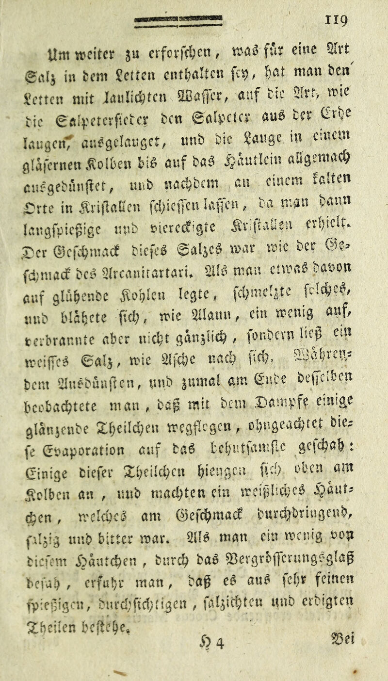 tim weiter ju erfcrftfycn , wag für eine 2lrt 0ttlj in teilt Jetten entgölten fei), bat matt ben Jetten mit Jiuilidjtcn SBafjer, auf tic 2lrf-, wie tie ©alpeterftebcr ben ©alpeter aug ter £tb? langem auggelauget, uub bic Jauge in erneut glafcrnen polten big auf tag ijautlcin allgemach eitegebfinjlet, m.b nacktem an einem leiten Orte in Äriftatten fehieffen Jaffen, ba man bann laugfpiefjige apb »tcretfigte Äviffall?« er!)idt» r>cr ©c fei)! tut cf ticfeg ©aljcg mar täte ber @v» fd:m.tcf beg 2lvcanitartart. 2ilg man etmag baöon auf glü&enbc Sohlen legte, fdjmclgte fclc&e$/ ■utb Mäfjete fiel), wie Platin, ein wenig auf, terbrarmte aber nid?t ganjtich , fonbevn ließ e© weiffeg ©alj, wie Slfdjc nach fiel). üBabrcn: beut Sluebünffen, uub juntfll am f ube beffelben beobachtete man, bag mit bem Dampf? einige glatucnbe Dljeildjeit wegflcgcn, c‘)ngead)tet tie- fe (Evaporation auf tag fcclmtfamfle gefdjo^♦ (Einige tiefer Xfjeilchen bangen ff cf; oben am Selben an , mit mad)tcn ein t?ei|j!'>ci;cg chen, welche* am ©efthmaef bnrcjjbringeub, phl; uub bitter tr>ai\ 211$ ntatt ciu heilig üoyi tiefem Spautcfyen , buxd) ba$ Scvgroffcrungeglap befalj , erfuhr man , ba$ c$ au$ fd)t feinen fp:ei3igat, burd;ftc{;figett, faljicfcton mb erbeten Steilen befiele» _ ,