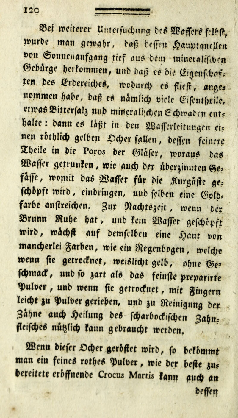 23ci weiterer Unterfuchung bcS ©afferS frfbff Würbe matt gewahr, baf} bcffcn jjaitptcptfüen t>on Sonnenaufgang tief aus bem nitneralififeeit ©fbürge bekommen, unb bap es bie gigenfei,vf= ten bee (JrbereicheS, wcburch ee fTicff, äuge? nomnten habe, bafl es nämlich siele (Jifentbeilc, etwas»itterfal* unb mntcralt<chcn€chwgben ent? halte. bann cS läj}t in bett UBaffcrleitungeu eis «en rbtbltch gelben £)d>er fallen, bejfen feinere Zheile in bie Poros ber ©Ipfer, woraus baS äDaffcr geträufen, wie and) ber uber^imiten £je? fä|Te, womit baS ©affer für bie Äurgafic ge; ft^bpft wirb, einbringen, mib felben eine @olb. färbe anfiteichen. 3nr StachtSaeit, wenn ber 25runn Stube bat, unb fein SBaffer gehopft wirb, wäd;ft auf bemfelben eine Sprnt oon mancherlei Farben, wie ein Siegenbogett, weld;e wenn fte getreefnet, weiSlicht gerb, ohne ©e» fdhmacf, unb fo jart als baS feinjle preparirte ^uloer, unb wenn fte getroefnet, mit Ringern leicht ju Aulner gerieben, unb ju Steinigung ber 3äb«e auch Reifung beS fcharbocfifchen ^tts fteifcheS nuhfith fann gebraucht werben. / 2ßenn biefer .Ocher gerbftet wirb, fo berbmmt man ein feines rotbeS 9>ul»er, wie ber hefte ju* bereitete erbffitenbe Crocus Martis fann auch an beffen