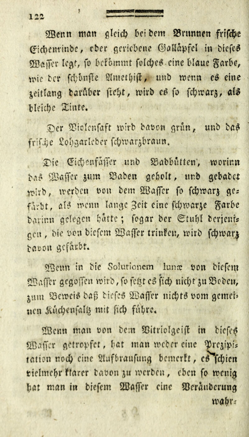 1 X 4. * SSentt tu«« gleich bei bent SBmnnen frif<#£ Ofiebeitfinbe, ober geriebene ©allapfel in btefeS fSB<*jjer legt, fo befommt fdc^eö eine blaue garbe, wie ber fd;onfte 2lntetl;ifl, uiib trenn cö eine jeitlattg tan'ibcr fiel/t, wirb cg fo fd;warj, als bleibe Xinfe. ©er 3?iolcnfaft trieb baten grün, uttb baS frifjje Sofygarlcfccr fcfjwarjbraun. 2Mc (fidjenfajfer tsnb SSabbütten', worinn b,tS SBaffcr jum S3aben geholt, ttnb gebabet trieb, werben ton beut 2'tfafjcr fo febwarj ge; färbt, alt’ trenn lange 3eit eine fd;tr«vje garbe bavir.n gelegen batte; fegar ber 6'tu bl berjenf* gen , bie ton tiefem 2Sa{fer trittfeu, wirb fdjwarj beton gefärbt. QBcttn in bie Solutionetn lunne tott biefetn Waffcr gegolten wirb,fofegtegftd) nid;t juSoeben, jum 93c»ci$ bafj tiefeg Sßafler nichts tont gemei» nett ju'idjenfalfc mit ftd> führe. 5öcntt man ton bcitt Ißitriclgcift in bicfe$ SBaffer getropfet, bat matt weiter eine ^rejipis tation ttod) eine Slufbraufuug bemerft, ce fd;icn tielmcbr ftarcr baten ju werben , eben fo wenig J;at man in biefetn 2ßaffcr eine Serombermtg trabr;