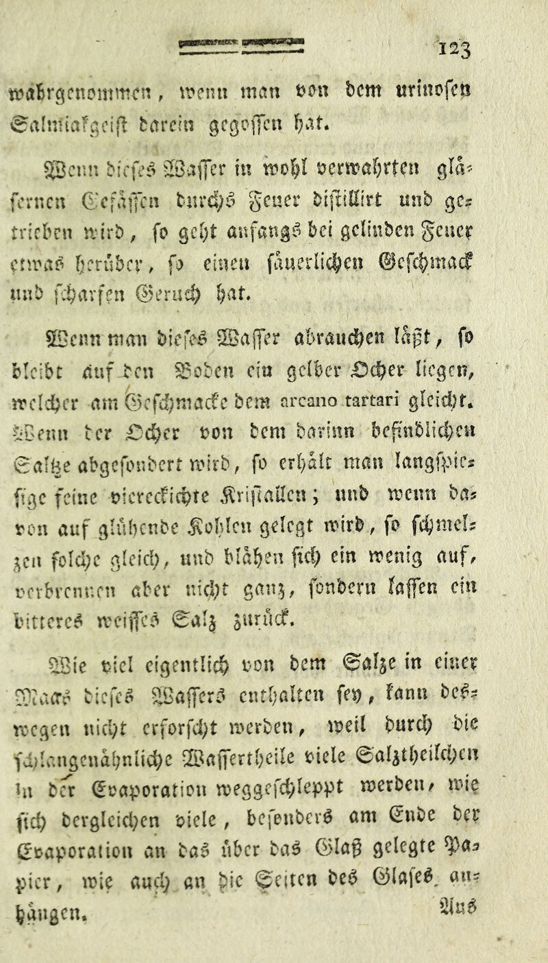 wabrgcnommen, wenn man sott bcm utittofeji ©alniiaTgcift fcareitt gcgofiftt hat* SJBenn tiefes SBajfer in woijl eerwa{jrten gla> fernen ©efaffen bnrdjS 'gener bifMirt unb ge? trieben stirb , fo gebt anfangs bei gcltnben geuet etwas herüber, fo eineu fauerlidjKu @cf<$_madf tmb febavfen @erud) f;at. SBcnn man tiefes SBajfer abrauchen läßt , fo bleibe auf ben Stoben ein gelber £>d)er liegen, rreldjcr am ©efd?mac?c besn arcano tartari gleidsr. ÖBeun u er £>d)ix son bent barinn bcfmbliche« galöe abgefonbert wirb, fo erhalt man langipie? f;ge feine oieveefiepre Äriftaltcn ; unb wenn ba> ton auf glübenbe Noblen gelegt wirb, fo fdjntef? jen fold;c gleicl;, unb blähen fiel) ein wenig auf, oerbvenuett aber nid)t ganj, fonbeyn taffen eisi bittere^ wcijfcs $urttcf. SBie bicl eigentlich ton bem 0alje in einer S)la<rS tiefes Bajferd enthalten fei), tann beS? roegen nicht crforfd)t werben, weil burd) bie fditangcnahnliehe ©affertbeile siele ©aljtljeifcyen in ber ©caporatiou weggefchleppt werben, »nie (ich begleichen otele, befenberö om ©nbe bei* ßtaporation an baS über ba$ ©laß gelegte *Pa? yier, wie aucl; an bie feiten beS ©tajeS, au= hangen,