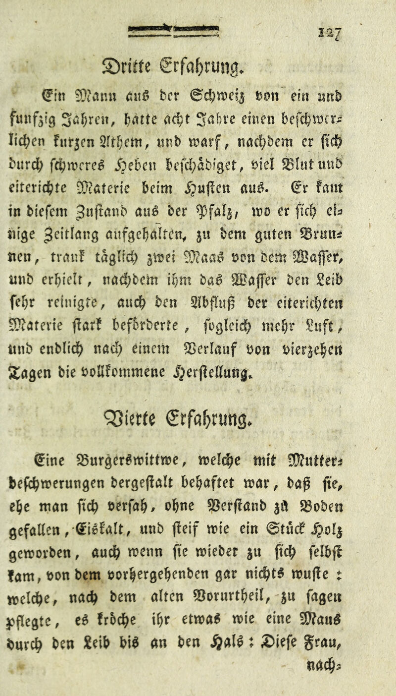 I2J SDriffe €rfaf)rung. <Fin SDicm« au« ber ©cbweij bon ein un& fünfzig fahren, batte rtdjt Srtbve einen befdjwcri licken fnrjcn 2ft!)cm, unb warf, nacl;bem er fs'di? burd; fdbwrre« 5peben befd;abiget, biel 33lut uub citcricbtc Materie beim 5?ujlcn au«. (Er Fant in biefem ^«ftönb au« ber wo er ff ei; eis «ige jeitlang aufgebälten, jtt bem guten SBrutti neu, tranF taglid; jwei Sftaa« bon bem SBaffer, uub erbiclt, nadpbein ibnt ba« Sßafler ben Selb fef;r reinigte, auch ben 2lbfltt0 ber eitericl;ten •Katevie ftarF befbrberte, fogleid; mehr Suft, twb enblidb nad; einem Verlauf bon bier^en Sagen bie bollFommene jjerflelluitg. QSietfe Crfa^ruttg. (Eine 23urger«wittwe, welche mit befdjwerungen bergefFalt behaftet war, baß fte, ebe man ftd; »erfab/ ohne SJerfFanb jfi S3oben gefallen ,<Ei«Falt, unb jteif wie ein @tüd? jjolj geworben, aud; wenn fte wieber $u ftdj> felbjb Jam, bon bem borljergeljenben gar nichts wujFe t welche, nad; bem alten Storurtbeil, ju fagett pflegte, e« frbc^e ibr etwa« wie eine 9ftau« burd; ben Xeib bi« an ben jjal«; £>iefe grau, nacbs