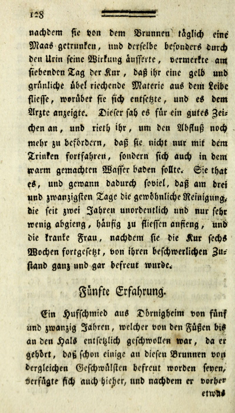 nachbem fte ton bem 95ruttnen füglich eine 9)iaa$ getrunFen, unb berfelbe bcfonbcreS iurch ben Urin feine üBirFung aufferfe, termerFte am ftebenben Sag ber Ättr, baß il)r eine gelb uitb grünliche «bei riechenbe ©aterie au# bern jeibe flieffe, worübef fte ft<h entfette, uttb e# bem Slrjte anjeigte. 2Mefcr fab e# für ein gute# Jet* eben an, unb rietb ihr, um ben 2lbflufj noch • mebr ju befbrbern, baf fte nicht nur mit bem SrinFen fortfaf)ren, fonbern fich auch in bem warm gemachten ÜB'affer haben folltc. @ie tbat e#, unb gewann baburch fobiel, baß atu brei unb jroanjigjFen Sage bie gewöhnliche Steinigung, feie feit jwei 3'*bf«n unorbentlich unb nur febr wenig abgieng, häufig ju flieffen anfteng,- unb bie tränte grau, nachbem fte bie Jtur fecb# ©ochen fortgefeht, bon ihren befchwerlithen Ju* fianb ganj unb gar befreut würbe* fünfte Erfahrung. <Jin ^uffchtnieb au# Sbrnlgbeim ton fünf unb jwanjig 3<tbren, welcher ton ben §üßcn bi# an ben jjal# entfc^lich gefchwollen war, ba er gehört, bat fchon einige an biefen Brunnen tott bergleichen ©efchwülflcn befreut worben fetten, «erfügte fi<h auch Pieper, twb nachbem er torber etwW