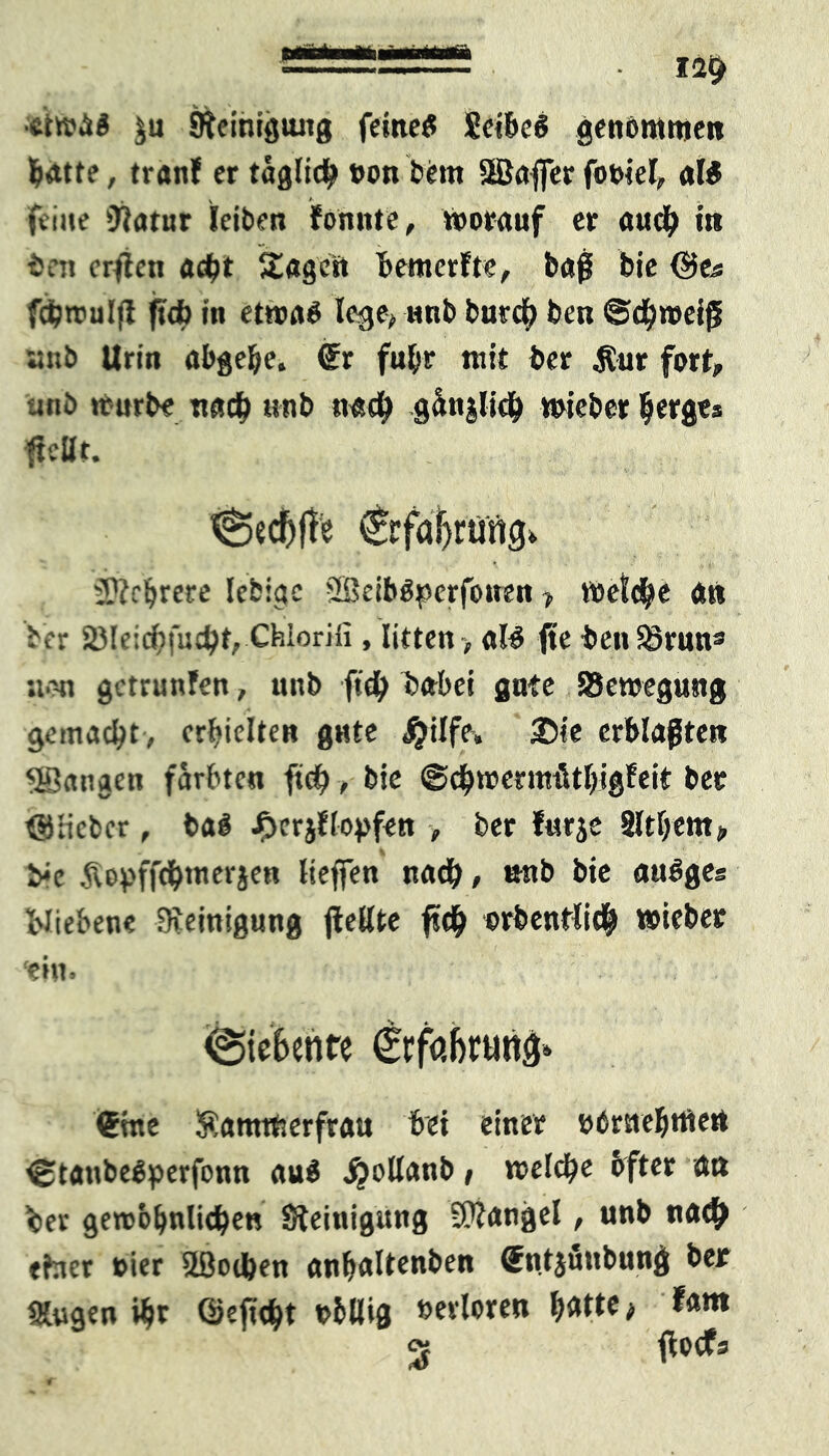 ■ - 12$ •etwa# $n Steinigung feine# Seihe# genommen batte, (ran? er täglich t>on bem SBafier fooiel, «I# feine Statur leiben fonnte, Vorauf er au# in beit crjlen a#t Singest bemerfte, baß bie Qies f#rcul|t ft# in etwa# lege* unb bur# ben ©#n>eiß ;;iib Urin abgebe. ®r fuhr mit ber Äur fort, unb trurbe nach «nb na# gänjli# wieber bergts {teilt. ^ed)j!e €rfaf)runcj<. Mehrere lebiae 2Beib#perfotren > ft>et#e an bjer 2)le:#fu#t, Chiorifi , litten > nl# fte benä>runs sie« getrunfen, unb ft# babei gute SSewegung gemacht , erhielte« gute #ilfe, 2)te erblaßten fangen färbten ft#, bie @#njermütljigfeit: ber ©lieber, ba# Jpcrjflopfen > ber furje Sltfjent;, b-e .<Tvo^ffd^mergen Heften nach, unb bie au#ges X'Jiebene Reinigung {teilte f«b orbentli# »ieber ■ei«. Siebente Crfabruttö* <5me Kammerfrau bei einer übrtiebttten €ltaube#perfonn au# jjollanb, wel#e bfter au ber geroobnli#ett Steinigung Mangel, unb na# tfner tier 5ßo#en anftaltenben (Sntifiubnng ber Singen #t Gkft#t obllig verloren \)*ttt} fam 2p ftoefs