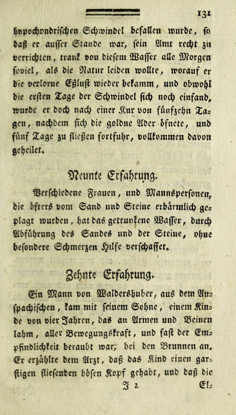 13* btipodwnbrifeben ©cbwinbcl befallen würbe, fo bag er auger ©tanbe war, fein 2lmt red^t ja t>crrid?tcn, trau? »ou biefem SBajfer äße borgen fouiel, al$ bie 9?atur leiben wollte, worauf er bie ocrlorne Cfglujt wieber befamrn, unb obwohl bie erften Sage ber ©cbwittbel ftcb noch einfanb, würbe er boeb nach einer ,ftur oon funfjebn 5tas gett, naebbem ftd; bie golbne 2lber bfnete, nnb fünf Sage ju fliegen fortfubr, »oßfommen baoon gebeilet, Neunte €rfaljrtmg. ©erftbiebene grauen, unb SWanngperfonen, bie bfterS »om ©anb unb ©teine erbarrolicb ges plagt würben, bat baS getrunfene SBaffer, bureb SIbfubrung be$ ©anbeö unb ber ©teine, ob»*® befonbete ©cbmerjen #tlfe »erfebaffet. geinte ©fa&tunfj. ©n Sföann t>on 2BaIber#&uber, au$ bentUltts fpacbiftbf« , ?am mit feinem ©ebne > einem $ins be »on toier fahren, ba$ an Slrmen unb Seinen labm , aller Sewegungetfraft, unb fajl ber @ms pfinblicbfeit beraubt war, bei ben Srunnen an. Gr erjablte bem 2lrjt, bag ba$ Äinb einen gar» ffigen fliefenben bbfen Äopf gehabt, unb bag bie