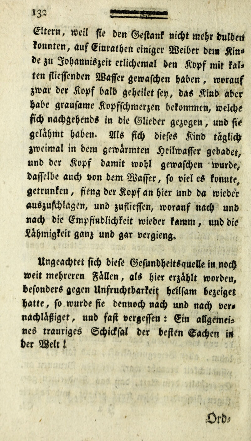 (Eltern, weil ffe ben ©eflanf nicht mehr bulbetf fonntcn, Auf ©inrathen einiger aßeiber bero Äin* ju 3ohanni*jeit etlichemal bei» $opf mir taU ten flieffenben 2Bajfer gewafeben höben , worauf jttnr ber ßopf halb gebeitet fet), m $inb aber b<*be graujante Äopffd;merjen befommen, welche fab naebgehenb* in bie ©lieber gezogen, unb fte gcl^rttt höben. 211$ ftcb biefe# jvinb täglich jweimal in bem gewärmten JpeilwafiTer gebaber, nnb ber $opf barnit wohl gewafeben -würbe, bafielbe auch oon bem SBaffcr, fo »iel ei föhnte, getrunfen, fieng ber $opf an hier unb ba wicber «ufljuftbtögen, unb jufliejfen, worauf nach unb naeb bie ©mpfmblicbfeit wieber famrn, unb bie Xähmigfeit gattj unb gar uergieng. Ungeachtet ftcb biefe ©efunbbeittsqueffe in noch weit mehreren gatten, al$ hier erjählt worben, befonberö gegen Unfruchtbar^ beltfam bejeiget batte, fo würbe fte bennoeb nacb unb nacb ber# nacbWfiget, unb faft »ergeflen i ©in attgemetV ueb trauriges ©ebieffftt ber heften Aachen in ber 28elt l :Orb^