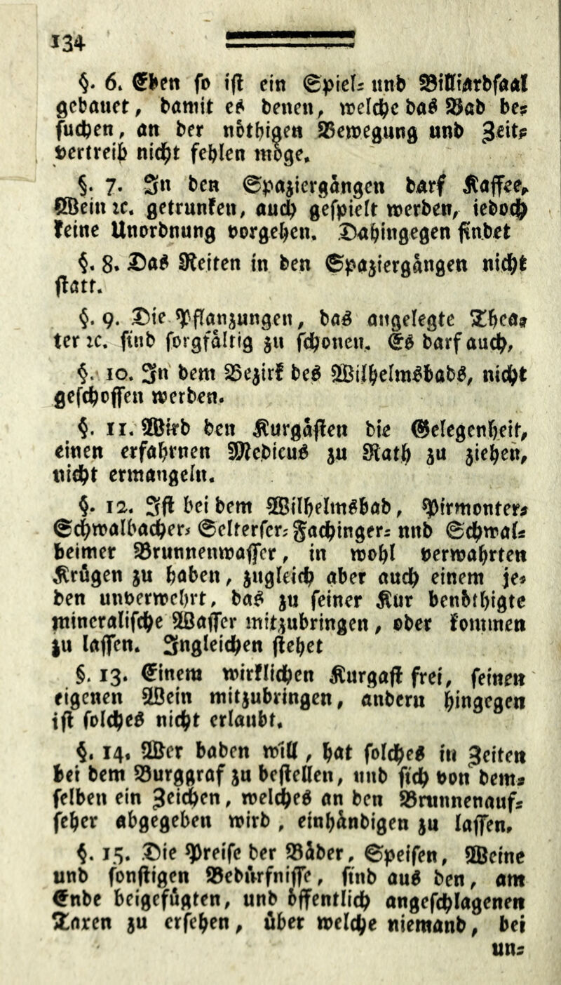 6. ®ben fo i(l ein ©piel» unb SBilfiArbfaal gebauet, bamit eb benett, welche bab 2$ab be? fuchen, «n ber n&tbigen ^Bewegung unb £eit? t>crtrei{> nicht fehlen möge. §. 7. S« bcn ©pajiergangcn barf Kaffee, CSeinrc. getarnten, auch gefpielt werben, ieboch , feine Unorbnung »orgehen. .©«hingegen färbet $. 8. £ab Seiten in ben ©pajiergangen nicht flatt. §. 9. ©ie «jPflanjungen, bab angelegte Ehe«» ter K. ftnb forgfaltig ju jchoneu, @b barf auch, §.■ 10. 3« bent 35e$irf beb 3BiJhelmbböbb, nicht gefchcjfen werben. §. u. 2Birb ben Äurgajletr bie Gelegenheit, einen erfahrnen fSKebicub ju «Rath ju jiehen, nicht ermangeln. §. 12. 3ft hei bem SBilhelmbbab, ^Jirmonter# (gchwalhacher, ©clterfcagachingea nnb ©chwal« beimer SBrunnenwaffcr, in wohl »erwahrten Ärügen ju haben, jugleich aber auch einem je» ben unberwehrt, bab ju feiner ßur benbihigte mincralifche äßajfer mitjubringen, eher fommen |u lajfen. Sngleichen liehet §.13. @inem wirtlichen Äurgafl frei, feinen eigenen 2Bein mitjubringen, anberu hingegen tfl folcheb nicht erlaubt. §. 14. 2ßer haben will, hat foldheb in feiten bei bem Burggraf ju bejlellen, nnb ftdh t>on bem» felben ein Reichen, weidheb an ben SBrunnenaufs feher abgegeben wirb , einhünbigen ju laffen, $. 15. ©ie greife ber »über, ©peifen, SBcine unb fonjtigen SBebilrfnifie, finb aub ben, am €nbe beigefügten, unb öffentlich angefdhlagenen Staren ju erfehen, über welche niemanb, bei uns