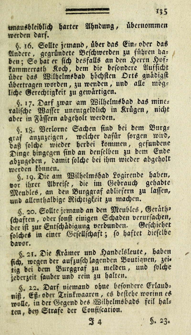 tmauSbleibH# harter Stynbimg, übernommen »erben t>arf« §. 16. ©oßtc jemanb, öber ba$ @im ober baS SJnbcrc, gcgrfinbete SBefdhwerben ja fuhren ha* bat; (So b«t er ft# beöfaßS an ben f?evrn S}of* fammerrath Äo#, bem bie befbnbere 9lufft#t Aber t>«et 2Bilhelm#bab ^bc^flcn £>rt# gnabigjt übertragen »erben, ju »enben, unb aße mbg* Ii#e @ere#tigfett ju gewärtigen, §. 17. Darf jwar am ÖBilijielmSbab ba$ mine* ralif#e 2Baffer unentgelbli# in trugen, ni#t aber in gäffertt abgeholt »erben. 18. Verlorne ®a#en ftnb bei bem Surg« «ruf anjujeigett, »cl#cr bafttr feigen »irb, bag fel#e »ieber gerbet fo mitten, gefnnbene T'tnge btngegen ftnb an benfelben ja bem Unbe abtugeben, batnit foI#e bei ihm »ieber abgeholt »erben Jbnnen. §.19. Die am ffiilhelmdbab Sogirenbe haben, t>or ihrer ßlbreife, bie im ©ebrauefy gehabte gjfeubleO, an ben Burggraf abliefern ju taffen, unb aßenthalbige Sfi#tigl/it ju machen. § 20. (Sollte jemanb an ben SEReubleö, ©eräth* febaften, ober fonfl einigen ©dhaben »erurfa#en, ber ift jur <£ntf#äbiamtg »erbttnbem ©efchiehet folcfeei in einer ©e>ßf#aft; f* haftet biefelbe fcaoor. « §, 21. Die Ärärner nnb ^anbeföleute, haben fi#, »egen ber aufjuf# lagenben 93outiq«en, jei« tig bei bem SBnrggraf ju melben, unb fol#e jeberjeit fauber unb rein ju halten. & 12. Darf niemanb ohne hefonbere Urlaub* niß, Sß-- ober Drinfmaaren, eS beftehe »orinn e$ »oße, in ber ©egenb beo 2ßilbelmobab$ feil hals tea, bet? ©träfe ber ßonfifeation. 3 4 §. 23.