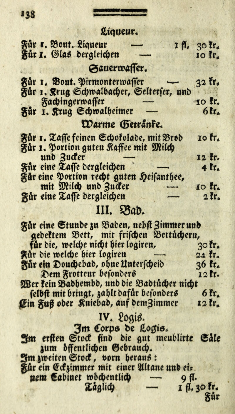 *38 Ätqueur. gär t. 23out. Sigueur — i fl. 30 fr* gär 1, @la$ dergleichen — 10 fr* 0Äuerxraffcr. gär r* Sout. ^irmonrerwaffet — 32 fr« gär 1. Jftug ©d)»albac^er, ©elterfer, unb gacbingerroajfer — 10 fr. gär 1, Ärug ©cbroalbetmer — 6 fr* tParme ©etrJnFe. gär 1.!£afie feinen ©cbofolabe, mitSBreb 10 fr. gär 1. Portion guten Äaffee mit fOiitch unb 3ucfer — ia fr. gär eine Zaffe dergleichen —• 4 fr. gär eine Portion recht guten ^eifanthee, mit SÜJfilch unb ^uefer — 10 fr« gär eine 2ajfe bergleid^en — afr. III. gär eine ©tunbe ju $8aben, nebfl3immerunb gebeftem SBctt, mit frifchen 25ettü<hern, für bie, »eldbe nicht hiev logiren, 30 fr* gär bie roeldje hier logiren —• 24 fr. gär ein Douc&ebab, ohne Unterleib 36 fr. J^em grotteur befonbcrO 12 fr. 2Ber fein Stobbembb, unb bie Stobtäcfcer nicht felbfl mit bringt, jablt bafür befonber* 6 fr. jßin gaf ober Äniebab, auf bem-jimnter 12 fr. IV. ?O0. 3m Corps de ßofjis* 2fm erfien ©torf ftnb bie gut meublirtc ©äle jum hffentltdhen (gebrauch- Sm jweiten ©toef, »orn beraub : gär ein Ccfjimmer mit einer älltane unb ei* um Cabinet »bcf>entlt<h — 9 fl. Xäglith — 1 fl, 30 fr* gur