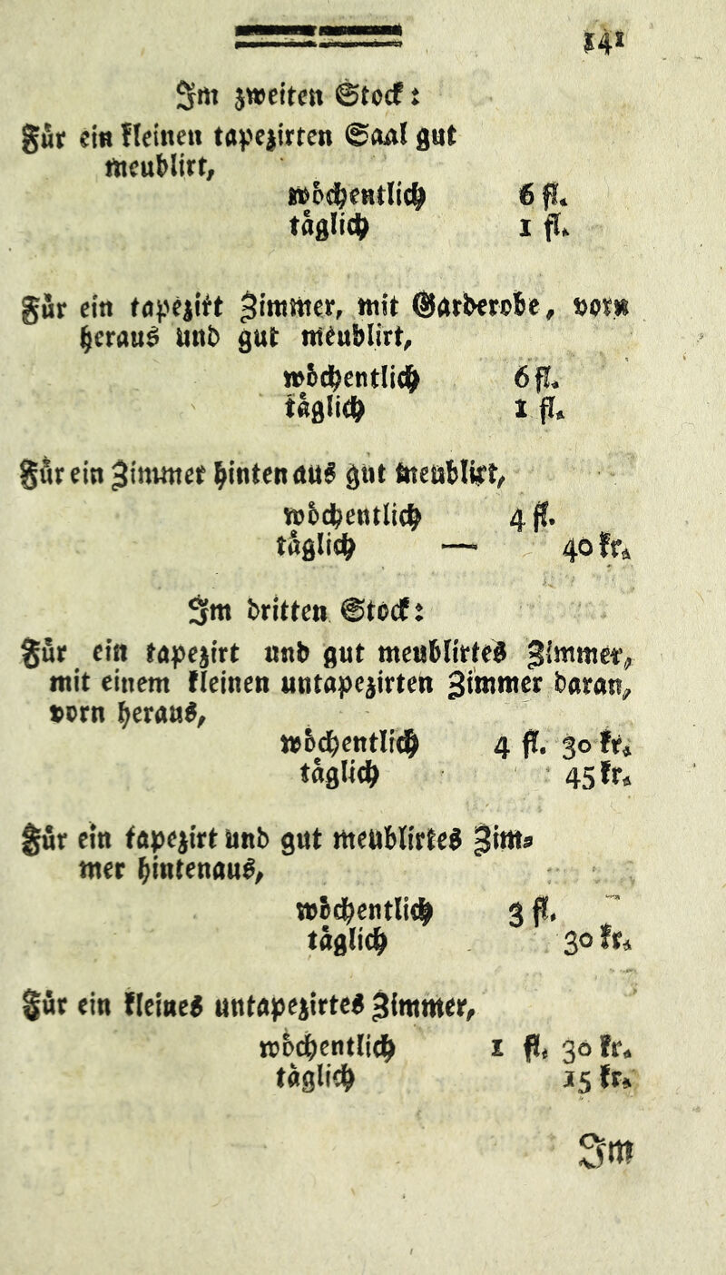 2rti jweiten @tocf i gür ein flehten tape|irten @oal gut nteublirt. »od&entlic^ tägli# gur ein töpejirt Jimmer, mit ©arbercSe, »om fjeraus unb gut tueublirt, »bdbentli# 6 fl. tßflli# 1 fl« gör ein ^imuter hinten aus gut tneublipt, n>&d?entli<fy 4$. täglich — 40 fr« 5fm britten @tocf t gut ein frapejirt unb gut meublirtel gimmetv mit einem fleinen uutapejirten ^tmntcr baran, »ern f^erans, ttbdKntli# 4 ft. 30 fr« täglich • 45 fr« für ein fapejirt unb gut ttteuMirleS giuts tner IjintenauS, »bd)entlic| 3 fl. täglidf> 30 fr« güt ein fleiueS untapejirtes >ffntttter, tcbcftentlit^ 1 fl. 30 fr« t«glidf> 35 fr»