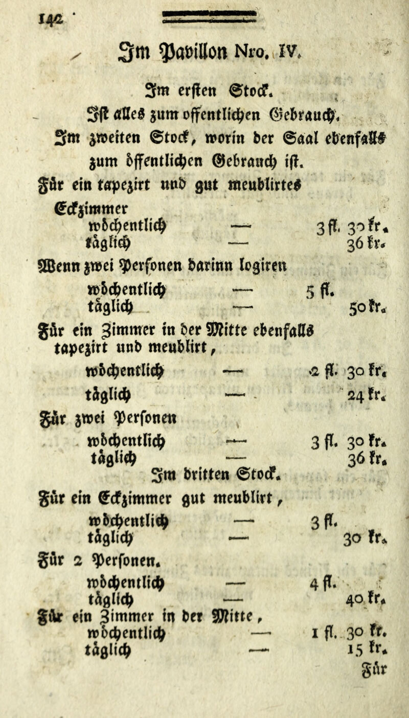 OM« 14c * x 3tn ^aüillon Nro. t iv, 3m erffen ©todf. 3(1 aBe« jum öffentlichen ©ebrauch. Sm jroeiten ©tocf, worin ber ©aal ebenfafi# jum öffentlichen ©ebraudb iff. gär ein tapejirt unb gut «teublirte* 4 . I (Scfjimmer wöchentlich —- tag lieh — 3 ff. 3-5 fr* 36 fr« SEBenn $»ei ^erfonen barinn legiren wöchentlich — täglich — 5 ff« , 50 fr« gär ein Bimmer in ber SJlitte ebenfaB« tapejirt unb meublirt, wöchentlich — .2 ff. 30 fr« täglich — 24 fr* gär jwei ^erfonen wöchentlich — täglich — 3m britten ©tocf. 3 ff. 3° fr. 36 fr. gär ein <?cfjimmer gut meublirt, wöchentlich — täglich — 3 ff* , 30 fr. gär 2 ^erfonen. wöchentlich — täglich — gär ein Bimmer in ber SWitte, »bchentlich — täglich — 4 ff. • 40 fr« 1 ff. 30 fr. 15 fr. gär