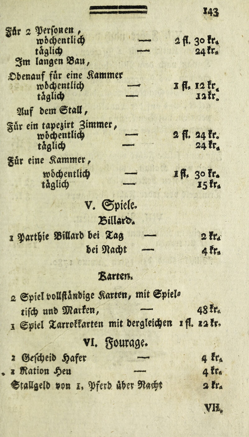 *43 fftr 2 ^Jerfotiett, TO&djentlidj — täglidt —- 3m langen Satt, 2 fl. 30 fr. 24 fr» Obenauf für eine Kammer nj&djentltd) ■—■ täglich — 1 ff, 12 fr4 iafr. 3Juf bettt ©fall, für ein tapejirt Bimmer, mb$entli$ •■— täglich — a ff. 34 fr. 24 fr« gfir eine Kammer, w&cbentli# — täglich — iflU 30 fr. 15 fr. < » (Ä ■« -o* Billard. i qjartljie Sitlarb bet S£ag — 2 fr. bei 9t«c&t — 4 fr. Barten. 2 Spiel boIlflSnbige harten, mit Spiel« tifcb nnb ÜRavfet», — 48 fr. i Spiel Xarrcffarten mit bergteid&en t ifl. iafr. vi. gourage. 2 ©efdjeib jjafer — 4 fr. i Ration $en — 4 fr. Stallgelb bon i, ^)ferb über Ra#t a fr. VII,