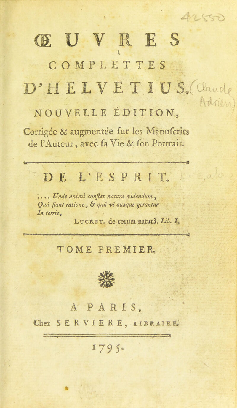 I YU ŒUVRES COMPLET TES j '*** \ D’HELVET lUS/uuot, ■ ■ ■ ' , - NOUVELLE EDITION, Corrigée &: augmentée fur les Manufcrits de l’Auteur, avec fa Vie &: fon Portrait. «T-» ■ ' ■ ' ■ — —»— DE L’ESPRIT. .... Unde animi conflet naîura videndum , Qua fiant ratione, & quâ vi qiuque gerantur In terris» Lu CR et. de rerum naturâ. Lrb. L TOME PREMIER. À PARIS Chez SERVIERE, libraire» 17 9 S* *